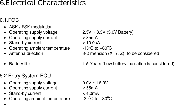   6.Electrical Characteristics  6.1.FOB ·  ASK / FSK modulation ·  Operating supply voltage    2.5V ~ 3.3V (3.0V Battery) ·  Operating supply current    &lt; 35mA ·  Stand-by current    &lt; 10.0uA ·  Operating ambient temperature  -10oC to +60oC ·  Antenna direction    3-Dimension (X, Y, Z), to be considered    ·  Battery life      1.5 Years (Low battery indication is considered)  6.2.Entry System ECU ·  Operating supply voltage    9.0V ~ 16.0V ·  Operating supply current    &lt; 55mA ·  Stand-by current    &lt; 4.0mA ·  Operating ambient temperature  -30oC to +80oC ·                           