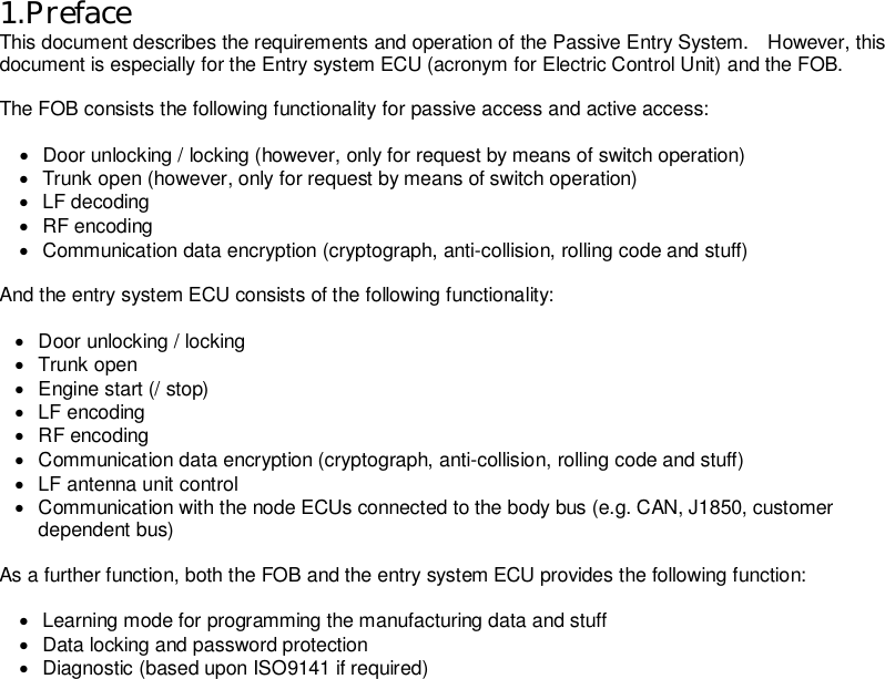   1.Preface This document describes the requirements and operation of the Passive Entry System.    However, this document is especially for the Entry system ECU (acronym for Electric Control Unit) and the FOB.  The FOB consists the following functionality for passive access and active access:  ·  Door unlocking / locking (however, only for request by means of switch operation) ·  Trunk open (however, only for request by means of switch operation) ·  LF decoding ·  RF encoding ·  Communication data encryption (cryptograph, anti-collision, rolling code and stuff)  And the entry system ECU consists of the following functionality:    ·  Door unlocking / locking ·  Trunk open ·  Engine start (/ stop) ·  LF encoding ·  RF encoding ·  Communication data encryption (cryptograph, anti-collision, rolling code and stuff) ·  LF antenna unit control ·  Communication with the node ECUs connected to the body bus (e.g. CAN, J1850, customer dependent bus)  As a further function, both the FOB and the entry system ECU provides the following function:  ·  Learning mode for programming the manufacturing data and stuff ·  Data locking and password protection ·  Diagnostic (based upon ISO9141 if required)                    