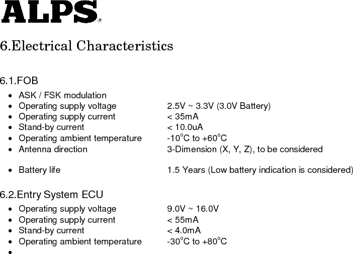   6.Electrical Characteristics  6.1.FOB ·  ASK / FSK modulation ·  Operating supply voltage    2.5V ~ 3.3V (3.0V Battery) ·  Operating supply current    &lt; 35mA ·  Stand-by current    &lt; 10.0uA ·  Operating ambient temperature  -10oC to +60oC ·  Antenna direction    3-Dimension (X, Y, Z), to be considered    ·  Battery life      1.5 Years (Low battery indication is considered)  6.2.Entry System ECU ·  Operating supply voltage    9.0V ~ 16.0V ·  Operating supply current    &lt; 55mA ·  Stand-by current    &lt; 4.0mA ·  Operating ambient temperature  -30oC to +80oC ·                           