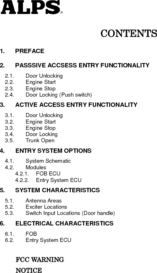   CONTENTS 1. PREFACE 2. PASSSIVE ACCSESS ENTRY FUNCTIONALITY 2.1. Door Unlocking 2.2. Engine Start 2.3. Engine Stop 2.4. Door Locking (Push switch) 3. ACTIVE ACCESS ENTRY FUNCTIONALITY 3.1. Door Unlocking 3.2. Engine Start 3.3. Engine Stop 3.4. Door Locking 3.5. Trunk Open 4. ENTRY SYSTEM OPTIONS 4.1. System Schematic 4.2. Modules 4.2.1. FOB ECU 4.2.2. Entry System ECU 5. SYSTEM CHARACTERISTICS 5.1. Antenna Areas 5.2. Exciter Locations 5.3. Switch Input Locations (Door handle) 6. ELECTRICAL CHARACTERISTICS 6.1. FOB 6.2. Entry System ECU            FCC WARNING           NOTICE          
