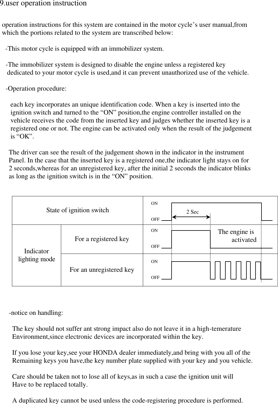  9.user operation instruction     operation instructions for this system are contained in the motor cycle’s user manual,from   which the portions related to the system are transcribed below:      -This motor cycle is equipped with an immobilizer system.    -The immobilizer system is designed to disable the engine unless a registered key      dedicated to your motor cycle is used,and it can prevent unauthorized use of the vehicle.    -Operation procedure:         each key incorporates an unique identification code. When a key is inserted into the            ignition switch and turned to the “ON” position,the engine controller installed on the            vehicle receives the code from the inserted key and judges whether the inserted key is a            registered one or not. The engine can be activated only when the result of the judgement            is “OK”.            The driver can see the result of the judgement shown in the indicator in the instrument           Panel. In the case that the inserted key is a registered one,the indicator light stays on for           2 seconds,whereas for an unregistered key, after the initial 2 seconds the indicator blinks           as long as the ignition switch is in the “ON” position.   State of ignition switch  For a registered key  Indicator lighting mode For an unregistered key               -notice on handling:              The key should not suffer ant strong impact also do not leave it in a high-temerature             Environment,since electronic devices are incorporated within the key.              If you lose your key,see your HONDA dealer immediately,and bring with you all of the             Remaining keys you have,the key number plate supplied with your key and you vehicle.              Care should be taken not to lose all of keys,as in such a case the ignition unit will             Have to be replaced totally.              A duplicated key cannot be used unless the code-registering procedure is performed.    ON   OFF 2 Sec The engine is         activated ON   OFF ON   OFF 