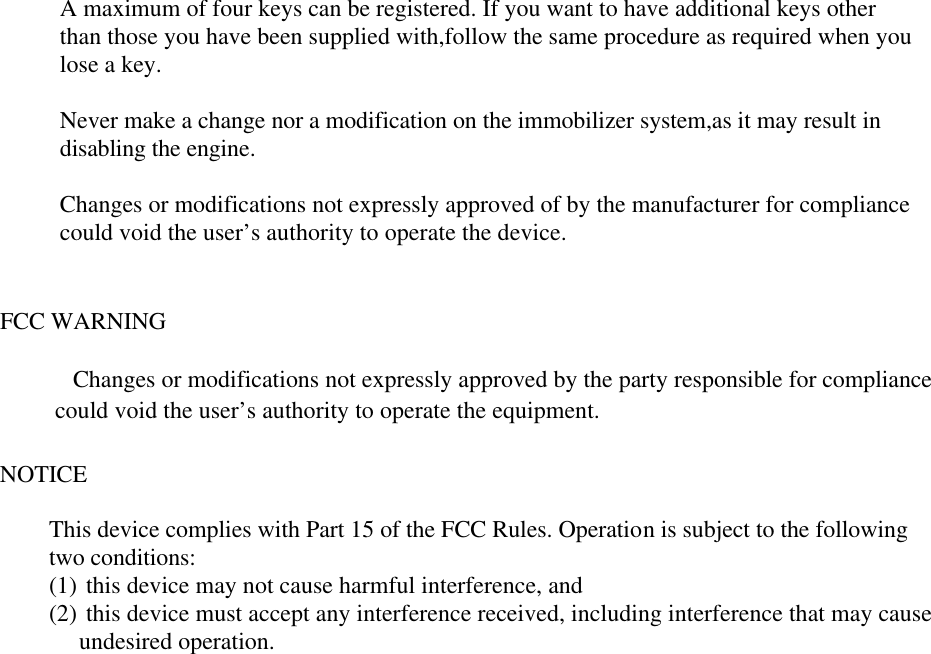                 A maximum of four keys can be registered. If you want to have additional keys other               than those you have been supplied with,follow the same procedure as required when you               lose a key.                Never make a change nor a modification on the immobilizer system,as it may result in               disabling the engine.                Changes or modifications not expressly approved of by the manufacturer for compliance               could void the user’s authority to operate the device.   FCC WARNING  Changes or modifications not expressly approved by the party responsible for compliance  could void the user’s authority to operate the equipment.  NOTICE  This device complies with Part 15 of the FCC Rules. Operation is subject to the following two conditions:  (1) this device may not cause harmful interference, and  (2) this device must accept any interference received, including interference that may cause  undesired operation.   