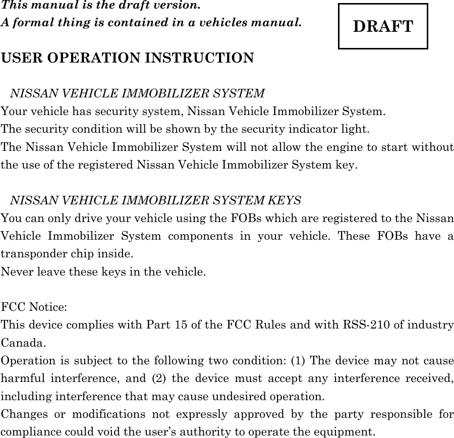  This manual is the draft version.   A formal thing is contained in a vehicles manual.  USER OPERATION INSTRUCTION  NISSAN VEHICLE IMMOBILIZER SYSTEM Your vehicle has security system, Nissan Vehicle Immobilizer System. The security condition will be shown by the security indicator light. The Nissan Vehicle Immobilizer System will not allow the engine to start without the use of the registered Nissan Vehicle Immobilizer System key.  NISSAN VEHICLE IMMOBILIZER SYSTEM KEYS You can only drive your vehicle using the FOBs which are registered to the Nissan Vehicle Immobilizer System components in your vehicle. These FOBs have a transponder chip inside. Never leave these keys in the vehicle.  FCC Notice: This device complies with Part 15 of the FCC Rules and with RSS-210 of industry Canada.  Operation is subject to the following two condition: (1) The device may not cause harmful interference, and (2) the device must accept any interference received, including interference that may cause undesired operation. Changes or modifications not expressly approved by the party responsible for compliance could void the user’s authority to operate the equipment. DRAFT 