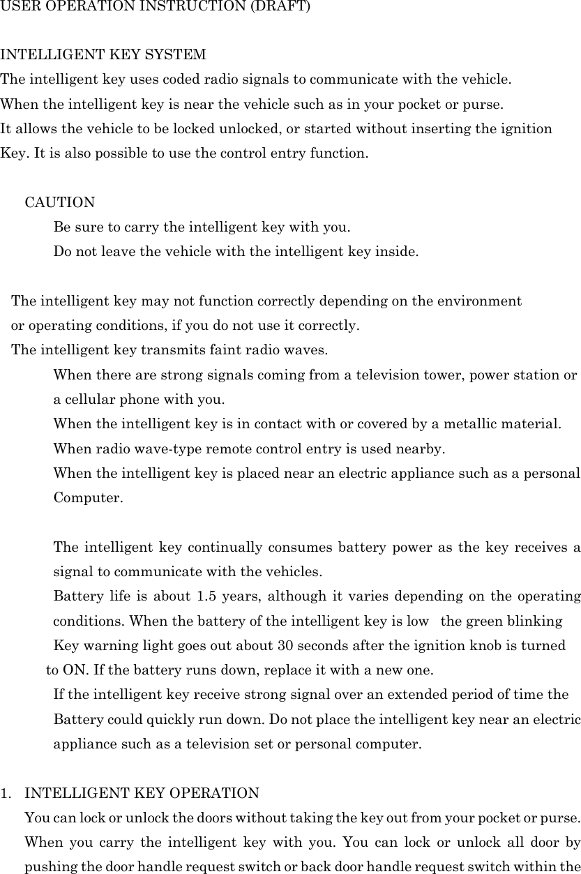 USER OPERATION INSTRUCTION (DRAFT)    INTELLIGENT KEY SYSTEM  The intelligent key uses coded radio signals to communicate with the vehicle. When the intelligent key is near the vehicle such as in your pocket or purse. It allows the vehicle to be locked unlocked, or started without inserting the ignition  Key. It is also possible to use the control entry function.    CAUTION   Be sure to carry the intelligent key with you.   Do not leave the vehicle with the intelligent key inside.  The intelligent key may not function correctly depending on the environment   or operating conditions, if you do not use it correctly. The intelligent key transmits faint radio waves.   When there are strong signals coming from a television tower, power station or a cellular phone with you.   When the intelligent key is in contact with or covered by a metallic material.   When radio wave-type remote control entry is used nearby.   When the intelligent key is placed near an electric appliance such as a personal  Computer.    The intelligent key continually consumes battery power as the key receives a signal to communicate with the vehicles.   Battery life is about 1.5 years, although it varies depending on the operating conditions. When the battery of the intelligent key is lowthe green blinking   Key warning light goes out about 30 seconds after the ignition knob is turned       to ON. If the battery runs down, replace it with a new one.   If the intelligent key receive strong signal over an extended period of time the  Battery could quickly run down. Do not place the intelligent key near an electric appliance such as a television set or personal computer.  1. INTELLIGENT KEY OPERATION You can lock or unlock the doors without taking the key out from your pocket or purse. When you carry the intelligent key with you. You can lock or unlock all door by pushing the door handle request switch or back door handle request switch within the 