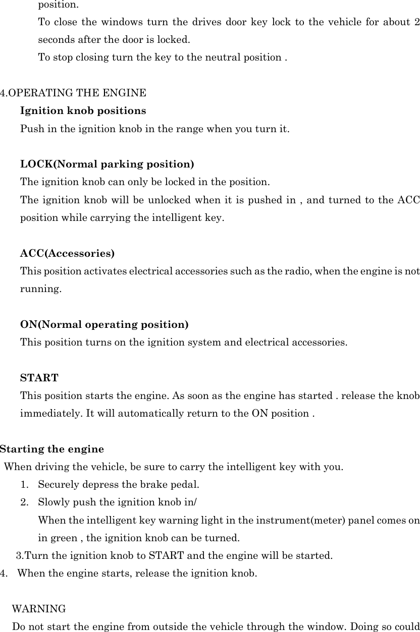 position.   To close the windows turn the drives door key lock to the vehicle for about 2 seconds after the door is locked.   To stop closing turn the key to the neutral position .  4.OPERATING THE ENGINE Ignition knob positions Push in the ignition knob in the range when you turn it.  LOCK(Normal parking position) The ignition knob can only be locked in the position. The ignition knob will be unlocked when it is pushed in , and turned to the ACC position while carrying the intelligent key.  ACC(Accessories) This position activates electrical accessories such as the radio, when the engine is not running.  ON(Normal operating position) This position turns on the ignition system and electrical accessories.  START This position starts the engine. As soon as the engine has started . release the knob immediately. It will automatically return to the ON position .  Starting the engine  When driving the vehicle, be sure to carry the intelligent key with you. 1. Securely depress the brake pedal. 2. Slowly push the ignition knob in/ When the intelligent key warning light in the instrument(meter) panel comes on in green , the ignition knob can be turned. 3.Turn the ignition knob to START and the engine will be started. 4. When the engine starts, release the ignition knob.   WARNING    Do not start the engine from outside the vehicle through the window. Doing so could 