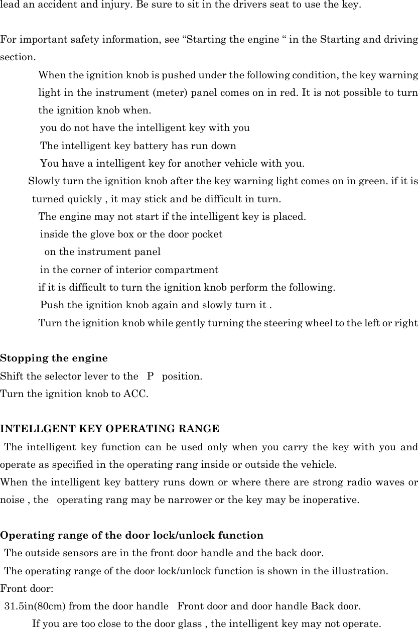 lead an accident and injury. Be sure to sit in the drivers seat to use the key.  For important safety information, see “Starting the engine “ in the Starting and driving section.   When the ignition knob is pushed under the following condition, the key warning light in the instrument (meter) panel comes on in red. It is not possible to turn the ignition knob when. you do not have the intelligent key with you The intelligent key battery has run down   You have a intelligent key for another vehicle with you.  Slowly turn the ignition knob after the key warning light comes on in green. if it is turned quickly , it may stick and be difficult in turn.   The engine may not start if the intelligent key is placed. inside the glove box or the door pocket     on the instrument panel in the corner of interior compartment   if it is difficult to turn the ignition knob perform the following. Push the ignition knob again and slowly turn it .   Turn the ignition knob while gently turning the steering wheel to the left or right  Stopping the engine Shift the selector lever to the  P  position. Turn the ignition knob to ACC.  INTELLGENT KEY OPERATING RANGE  The intelligent key function can be used only when you carry the key with you and operate as specified in the operating rang inside or outside the vehicle. When the intelligent key battery runs down or where there are strong radio waves or noise , the   operating rang may be narrower or the key may be inoperative.  Operating range of the door lock/unlock function    The outside sensors are in the front door handle and the back door.   The operating range of the door lock/unlock function is shown in the illustration. Front door:   31.5in(80cm) from the door handle  Front door and door handle Back door. If you are too close to the door glass , the intelligent key may not operate. 