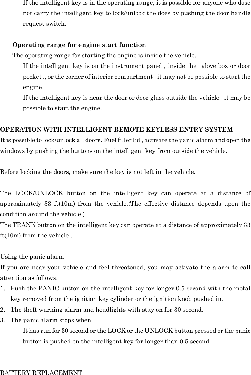   If the intelligent key is in the operating range, it is possible for anyone who dose not carry the intelligent key to lock/unlock the does by pushing the door handle request switch.  Operating range for engine start function   The operating range for starting the engine is inside the vehicle.   If the intelligent key is on the instrument panel , inside the  glove box or door pocket ., or the corner of interior compartment , it may not be possible to start the engine.   If the intelligent key is near the door or door glass outside the vehicle    it may be possible to start the engine.  OPERATION WITH INTELLIGENT REMOTE KEYLESS ENTRY SYSTEM It is possible to lock/unlock all doors. Fuel filler lid , activate the panic alarm and open the windows by pushing the buttons on the intelligent key from outside the vehicle.  Before locking the doors, make sure the key is not left in the vehicle.  The LOCK/UNLOCK button on the intelligent key can operate at a distance of approximately 33 ft(10m) from the vehicle.(The effective distance depends upon the condition around the vehicle ) The TRANK button on the intelligent key can operate at a distance of approximately 33 ft(10m) from the vehicle .  Using the panic alarm If you are near your vehicle and feel threatened, you may activate the alarm to call attention as follows. 1. Push the PANIC button on the intelligent key for longer 0.5 second with the metal key removed from the ignition key cylinder or the ignition knob pushed in. 2. The theft warning alarm and headlights with stay on for 30 second. 3. The panic alarm stops when     It has run for 30 second or the LOCK or the UNLOCK button pressed or the panic button is pushed on the intelligent key for longer than 0.5 second.   BATTERY REPLACEMENT 