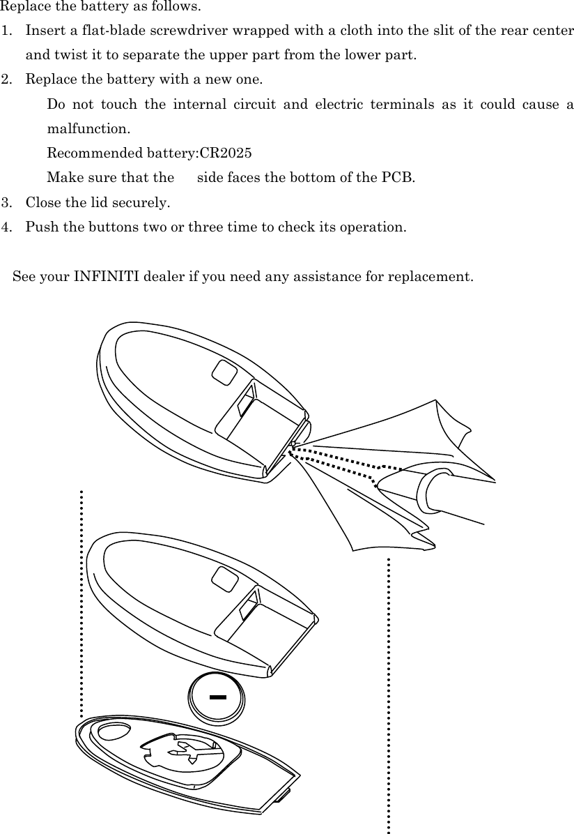   Replace the battery as follows. 1. Insert a flat-blade screwdriver wrapped with a cloth into the slit of the rear center and twist it to separate the upper part from the lower part. 2. Replace the battery with a new one.   Do not touch the internal circuit and electric terminals as it could cause a malfunction. Recommended battery:CR2025 Make sure that the    side faces the bottom of the PCB. 3. Close the lid securely. 4. Push the buttons two or three time to check its operation.       See your INFINITI dealer if you need any assistance for replacement.                                                                                                                                                                                                                                                                                                                                                                                                                                                                  