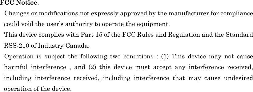                                                                                                                                             FCC Notice.     Changes or modifications not expressly approved by the manufacturer for compliance could void the user’s authority to operate the equipment.     This device complies with Part 15 of the FCC Rules and Regulation and the Standard RSS-210 of Industry Canada.   Operation is subject the following two conditions : (1) This device may not cause harmful interference , and (2) this device must accept any interference received, including interference received, including interference that may cause undesired operation of the device. 