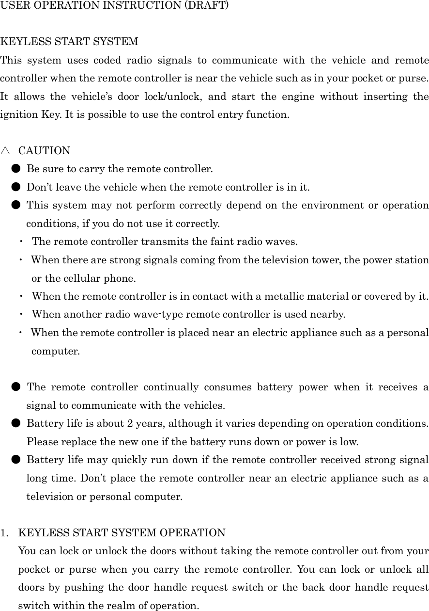 USER OPERATION INSTRUCTION (DRAFT)    KEYLESS START SYSTEM   This  system  uses  coded  radio  signals  to  communicate  with  the  vehicle  and  remote controller when the remote controller is near the vehicle such as in your pocket or purse. It  allows  the  vehicle’s  door  lock/unlock,  and  start  the  engine  without  inserting  the ignition Key. It is possible to use the control entry function.  △  CAUTION ●  Be sure to carry the remote controller. ●  Don’t leave the vehicle when the remote controller is in it. ●  This system may not perform correctly  depend on the environment or operation conditions, if you do not use it correctly. ・  The remote controller transmits the faint radio waves. ・  When there are strong signals coming from the television tower, the power station or the cellular phone. ・  When the remote controller is in contact with a metallic material or covered by it. ・  When another radio wave-type remote controller is used nearby. ・  When the remote controller is placed near an electric appliance such as a personal   computer.  ●  The  remote  controller  continually  consumes  battery  power  when  it  receives  a signal to communicate with the vehicles. ●  Battery life is about 2 years, although it varies depending on operation conditions.         Please replace the new one if the battery runs down or power is low. ●  Battery life may quickly run down if the remote controller received strong signal   long time. Don’t place the remote controller near an electric appliance such as a television or personal computer.  1. KEYLESS START SYSTEM OPERATION You can lock or unlock the doors without taking the remote controller out from your pocket  or  purse when  you  carry  the  remote controller.  You  can lock or  unlock all doors by pushing the door handle request switch or  the back door handle request switch within the realm of operation.   