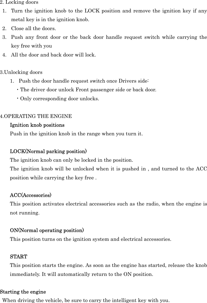  2. Locking doors 1.  Turn the ignition knob to the LOCK position and remove the ignition key if any metal key is in the ignition knob. 2.  Close all the doors. 3.  Push any front door or the back door handle request switch while carrying the  key free with you   4.  All the door and back door will lock.  3.Unlocking doors 1.  Push the door handle request switch once Drivers side: ・The driver door unlock Front passenger side or back door. ・Only corresponding door unlocks.  4.OPERATING THE ENGINE Ignition knob positions Push in the ignition knob in the range when you turn it.  LOCK(Normal parking position) The ignition knob can only be locked in the position. The ignition knob will be unlocked when it is pushed in , and turned to the ACC position while carrying the key free .  ACC(Accessories) This position activates electrical accessories such as the radio, when the engine is not running.  ON(Normal operating position) This position turns on the ignition system and electrical accessories.  START This position starts the engine. As soon as the engine has started, release the knob immediately. It will automatically return to the ON position.  Starting the engine  When driving the vehicle, be sure to carry the intelligent key with you. 