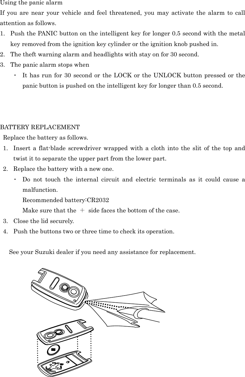 Using the panic alarm If you are near your vehicle and feel threatened, you may activate the alarm to call attention as follows. 1.  Push the PANIC button on the intelligent key for longer 0.5 second with the metal key removed from the ignition key cylinder or the ignition knob pushed in. 2.  The theft warning alarm and headlights with stay on for 30 second. 3.  The panic alarm stops when   ・  It has run for 30 second or the LOCK or the UNLOCK button pressed or the panic button is pushed on the intelligent key for longer than 0.5 second.    BATTERY REPLACEMENT   Replace the battery as follows. 1.  Insert a flat-blade screwdriver wrapped with a cloth into the slit of the top and twist it to separate the upper part from the lower part. 2. Replace the battery with a new one. ・  Do not touch the internal circuit and electric terminals as it could cause a malfunction. Recommended battery:CR2032 Make sure that the  ＋  side faces the bottom of the case. 3.  Close the lid securely. 4.  Push the buttons two or three time to check its operation.       See your Suzuki dealer if you need any assistance for replacement.                                                                                                                                                                            