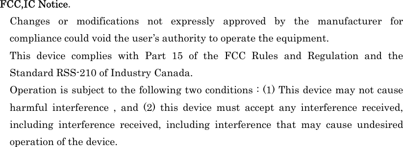                                                                                                                         FCC,IC Notice.   Changes or modifications not expressly approved by the manufacturer for compliance could void the user’s authority to operate the equipment.   This device complies with Part 15 of the FCC Rules and Regulation and the Standard RSS-210 of Industry Canada.     Operation is subject to the following two conditions : (1) This device may not cause harmful interference , and (2) this device must accept any interference received, including interference received, including interference that may cause undesired operation of the device. 