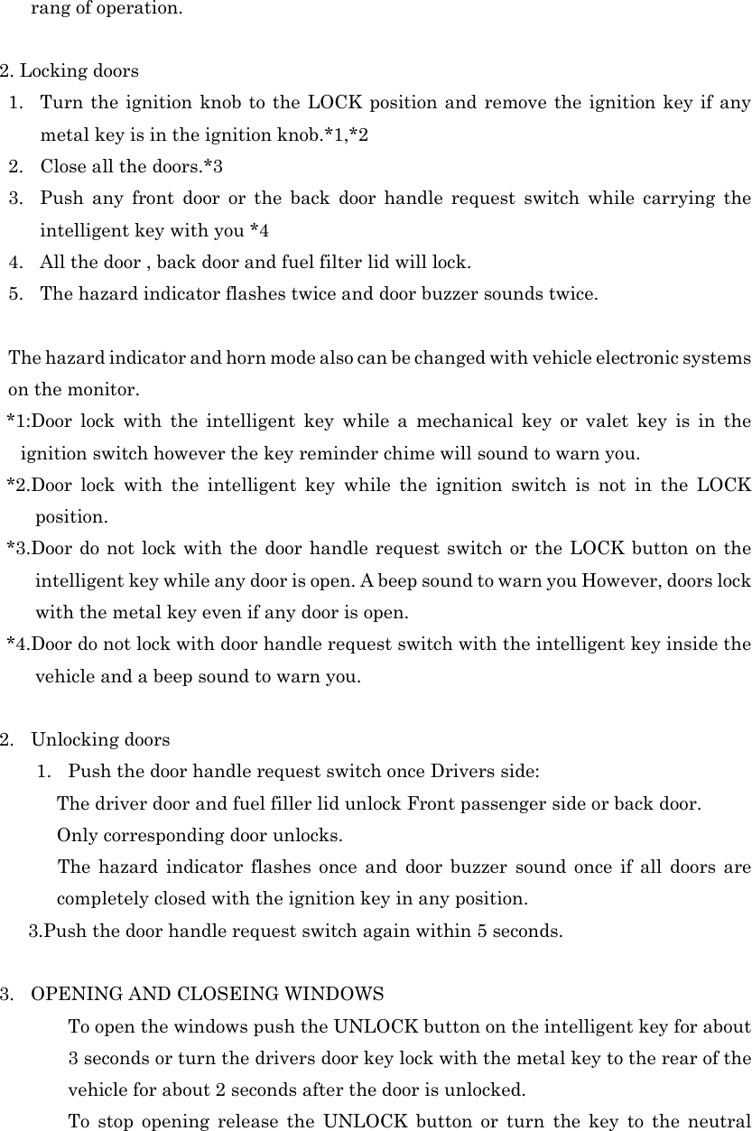 rang of operation.  2. Locking doors 1. Turn the ignition knob to the LOCK position and remove the ignition key if any metal key is in the ignition knob.*1,*2 2. Close all the doors.*3 3. Push any front door or the back door handle request switch while carrying the intelligent key with you *4 4. All the door , back door and fuel filter lid will lock. 5. The hazard indicator flashes twice and door buzzer sounds twice.  The hazard indicator and horn mode also can be changed with vehicle electronic systems on the monitor. *1:Door lock with the intelligent key while a mechanical key or valet key is in the ignition switch however the key reminder chime will sound to warn you. *2.Door lock with the intelligent key while the ignition switch is not in the LOCK position. *3.Door do not lock with the door handle request switch or the LOCK button on the intelligent key while any door is open. A beep sound to warn you However, doors lock with the metal key even if any door is open. *4.Door do not lock with door handle request switch with the intelligent key inside the vehicle and a beep sound to warn you.  2. Unlocking doors 1. Push the door handle request switch once Drivers side: The driver door and fuel filler lid unlock Front passenger side or back door. Only corresponding door unlocks. The hazard indicator flashes once and door buzzer sound once if all doors are completely closed with the ignition key in any position. 3.Push the door handle request switch again within 5 seconds.   3. OPENING AND CLOSEING WINDOWS   To open the windows push the UNLOCK button on the intelligent key for about 3 seconds or turn the drivers door key lock with the metal key to the rear of the vehicle for about 2 seconds after the door is unlocked.   To stop opening release the UNLOCK button or turn the key to the neutral 