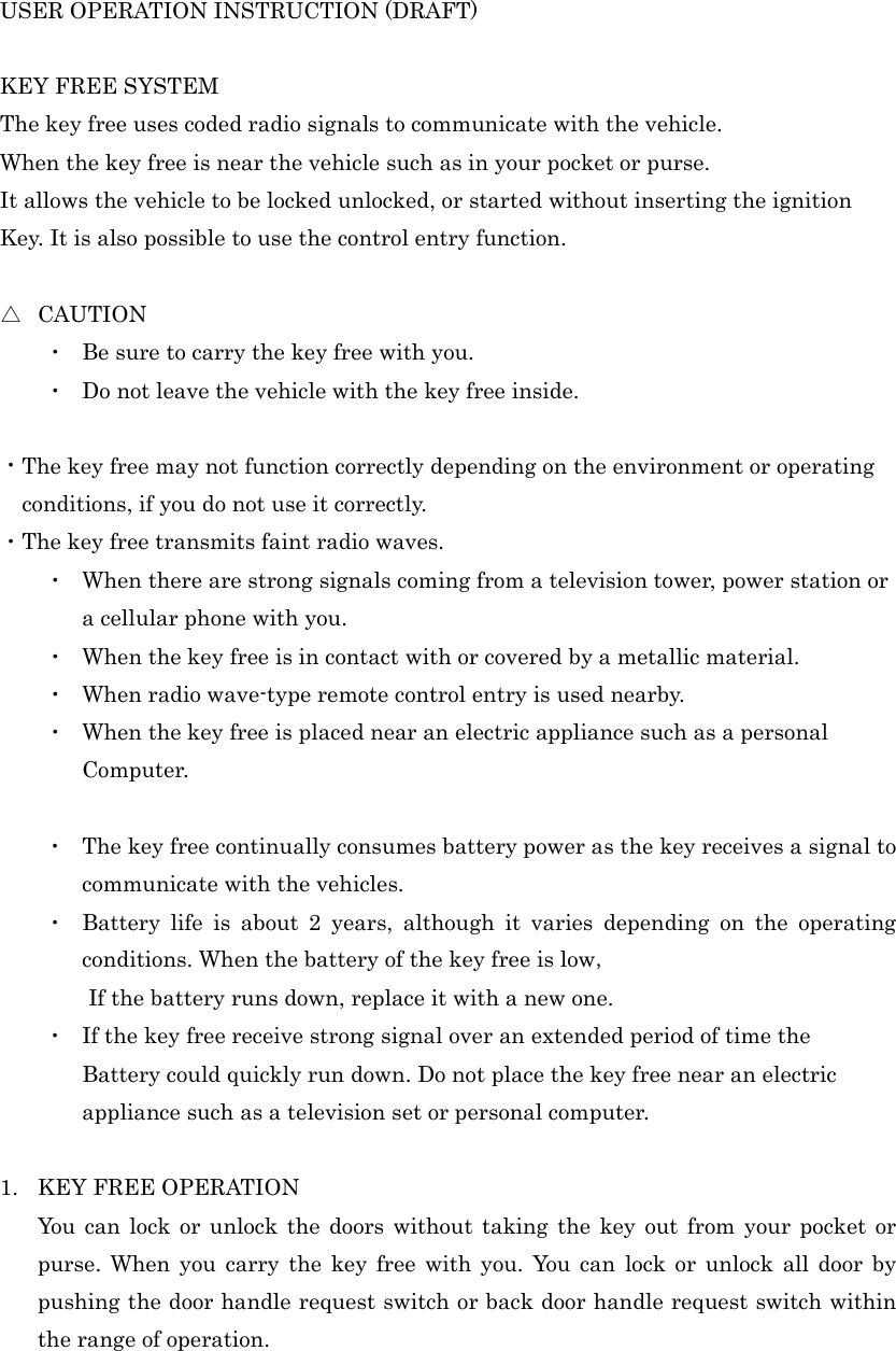 USER OPERATION INSTRUCTION (DRAFT)    KEY FREE SYSTEM   The key free uses coded radio signals to communicate with the vehicle. When the key free is near the vehicle such as in your pocket or purse. It allows the vehicle to be locked unlocked, or started without inserting the ignition   Key. It is also possible to use the control entry function.  △  CAUTION ・  Be sure to carry the key free with you. ・  Do not leave the vehicle with the key free inside.  ・The key free may not function correctly depending on the environment or operating conditions, if you do not use it correctly. ・The key free transmits faint radio waves. ・  When there are strong signals coming from a television tower, power station or a cellular phone with you. ・  When the key free is in contact with or covered by a metallic material. ・  When radio wave-type remote control entry is used nearby. ・  When the key free is placed near an electric appliance such as a personal   Computer.  ・  The key free continually consumes battery power as the key receives a signal to communicate with the vehicles. ・  Battery life is about 2 years, although it varies depending on the operating conditions. When the battery of the key free is low，         If the battery runs down, replace it with a new one. ・  If the key free receive strong signal over an extended period of time the   Battery could quickly run down. Do not place the key free near an electric appliance such as a television set or personal computer.  1. KEY FREE OPERATION You can lock or unlock the doors without taking the key out from your pocket or purse. When you carry the key free with you. You can lock or unlock all door by pushing the door handle request switch or back door handle request switch within the range of operation. 