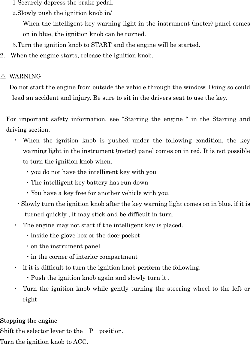 1 Securely depress the brake pedal. 2.Slowly push the ignition knob in/ When the intelligent key warning light in the instrument (meter) panel comes on in blue, the ignition knob can be turned. 3.Turn the ignition knob to START and the engine will be started. 2.  When the engine starts, release the ignition knob.  △ WARNING       Do not start the engine from outside the vehicle through the window. Doing so could lead an accident and injury. Be sure to sit in the drivers seat to use the key.  For important safety information, see “Starting the engine “ in the Starting and driving section. ・  When the ignition knob is pushed under the following condition, the key warning light in the instrument (meter) panel comes on in red. It is not possible to turn the ignition knob when. ・you do not have the intelligent key with you ・The intelligent key battery has run down   ・You have a key free for another vehicle with you.  ・Slowly turn the ignition knob after the key warning light comes on in blue. if it is turned quickly , it may stick and be difficult in turn. ・  The engine may not start if the intelligent key is placed. ・inside the glove box or the door pocket     ・on the instrument panel ・in the corner of interior compartment ・  if it is difficult to turn the ignition knob perform the following. ・Push the ignition knob again and slowly turn it . ・  Turn the ignition knob while gently turning the steering wheel to the left or right  Stopping the engine Shift the selector lever to the  P  position. Turn the ignition knob to ACC.    