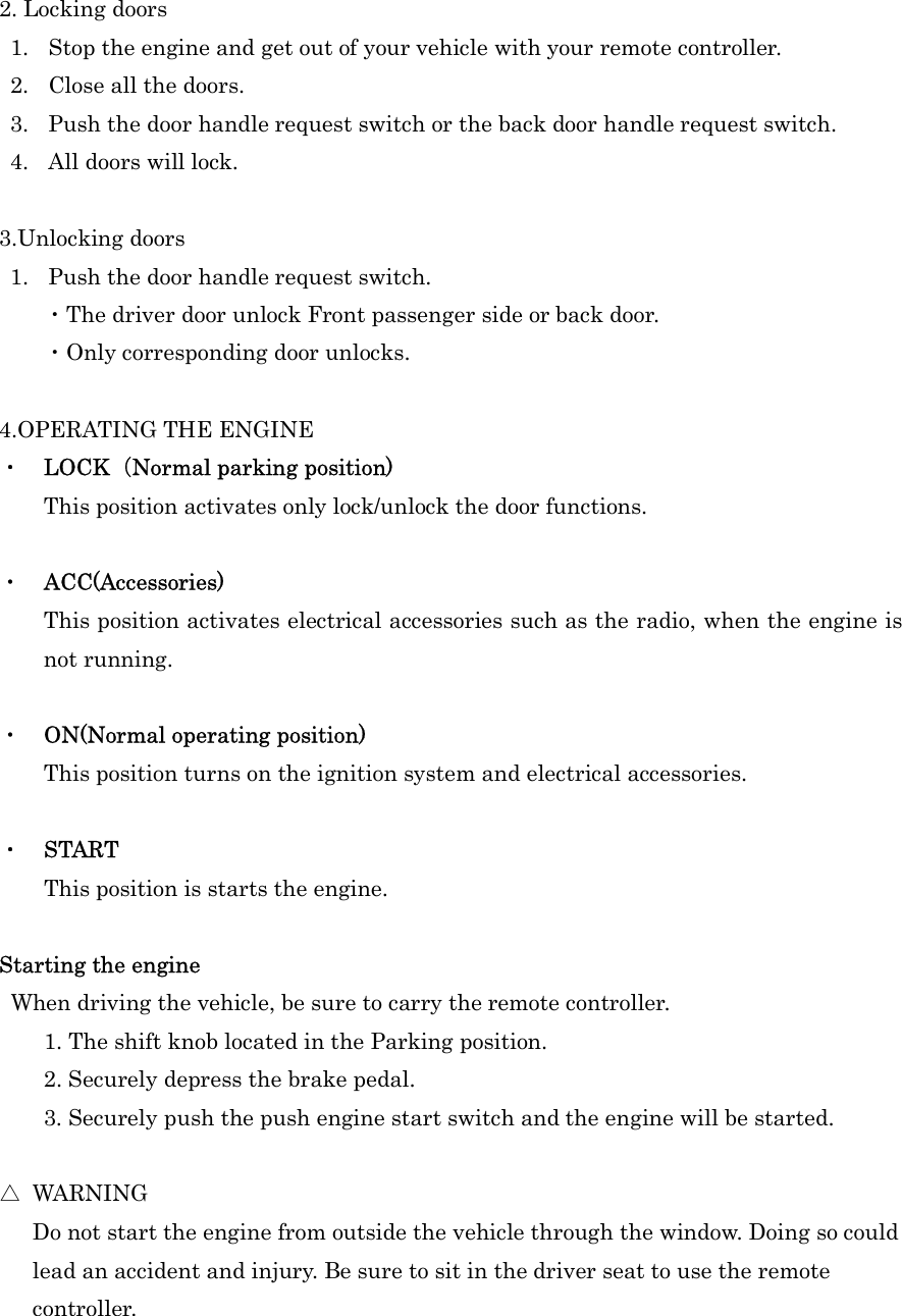 2. Locking doors 1. Stop the engine and get out of your vehicle with your remote controller. 2. Close all the doors. 3. Push the door handle request switch or the back door handle request switch.   4. All doors will lock.  3.Unlocking doors 1. Push the door handle request switch. ・The driver door unlock Front passenger side or back door. ・Only corresponding door unlocks.  4.OPERATING THE ENGINE ・  LOCK（Normal parking position) This position activates only lock/unlock the door functions.  ・  ACC(Accessories) This position activates electrical accessories such as the radio, when the engine is not running.  ・  ON(Normal operating position) This position turns on the ignition system and electrical accessories.  ・  START     This position is starts the engine.    Starting the engine  When driving the vehicle, be sure to carry the remote controller. 1. The shift knob located in the Parking position. 2. Securely depress the brake pedal. 3. Securely push the push engine start switch and the engine will be started.  △  WARNING       Do not start the engine from outside the vehicle through the window. Doing so could   lead an accident and injury. Be sure to sit in the driver seat to use the remote   controller.  