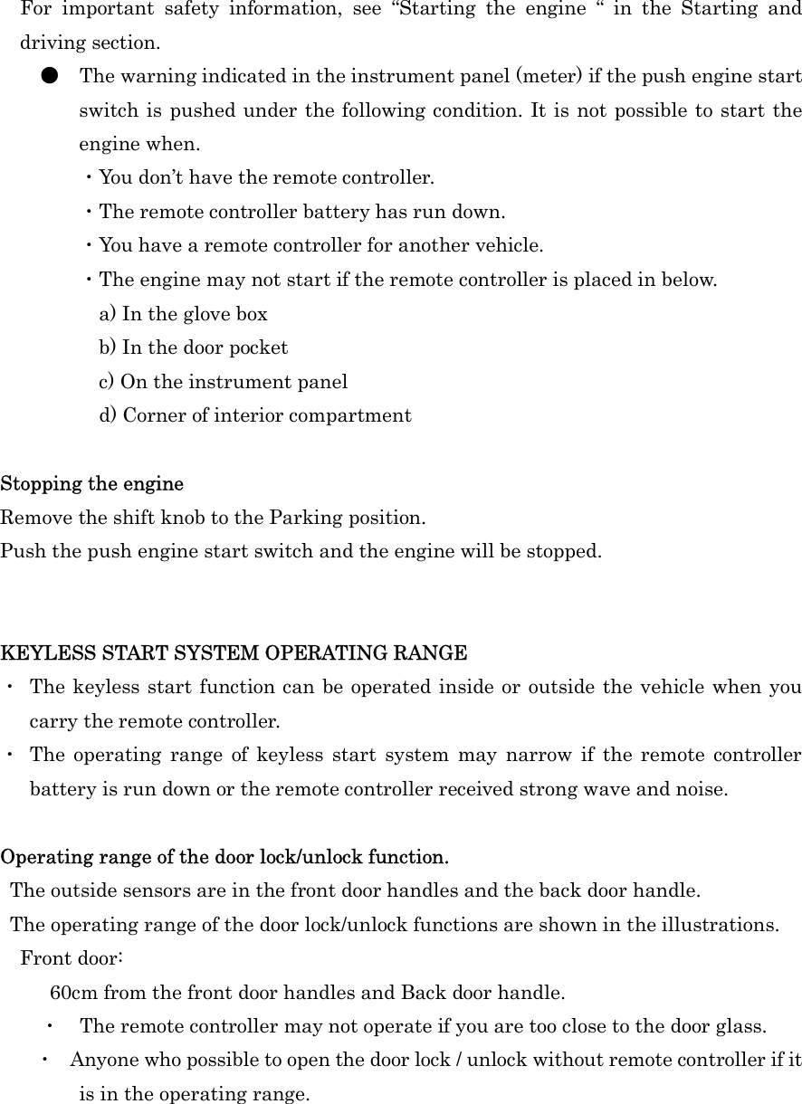 For  important  safety  information,  see  “Starting  the  engine  “  in  the  Starting  and driving section. ●  The warning indicated in the instrument panel (meter) if the push engine start switch is pushed under the following condition. It is not possible to start the engine when. ・You don’t have the remote controller. ・The remote controller battery has run down. ・You have a remote controller for another vehicle. ・The engine may not start if the remote controller is placed in below. a) In the glove box b) In the door pocket c) On the instrument panel d) Corner of interior compartment  Stopping the engine Remove the shift knob to the Parking position. Push the push engine start switch and the engine will be stopped.   KEYLESS START SYSTEM OPERATING RANGE ・  The keyless start function can be operated inside or outside the vehicle when you carry the remote controller. ・  The  operating  range  of  keyless  start  system  may  narrow  if  the  remote  controller battery is run down or the remote controller received strong wave and noise.  Operating range of the door lock/unlock function.   The outside sensors are in the front door handles and the back door handle.   The operating range of the door lock/unlock functions are shown in the illustrations. Front door:           60cm from the front door handles and Back door handle. ・  The remote controller may not operate if you are too close to the door glass.   ・  Anyone who possible to open the door lock / unlock without remote controller if it is in the operating range.    