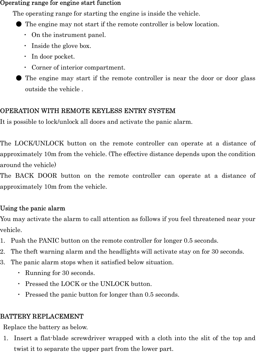 Operating range for engine start function   The operating range for starting the engine is inside the vehicle. ●  The engine may not start if the remote controller is below location. ・  On the instrument panel. ・  Inside the glove box. ・  In door pocket.   ・  Corner of interior compartment.   ●  The  engine may start if  the  remote  controller  is  near  the door  or door glass outside the vehicle .  OPERATION WITH REMOTE KEYLESS ENTRY SYSTEM It is possible to lock/unlock all doors and activate the panic alarm.  The  LOCK/UNLOCK  button  on  the  remote  controller  can  operate  at  a  distance  of approximately 10m from the vehicle. (The effective distance depends upon the condition around the vehicle) The  BACK  DOOR  button  on  the  remote  controller  can  operate  at  a  distance  of approximately 10m from the vehicle.  Using the panic alarm You may activate the alarm to call attention as follows if you feel threatened near your vehicle. 1. Push the PANIC button on the remote controller for longer 0.5 seconds. 2. The theft warning alarm and the headlights will activate stay on for 30 seconds. 3. The panic alarm stops when it satisfied below situation. ・  Running for 30 seconds. ・  Pressed the LOCK or the UNLOCK button. ・  Pressed the panic button for longer than 0.5 seconds.  BATTERY REPLACEMENT   Replace the battery as below. 1. Insert a flat-blade screwdriver  wrapped  with  a cloth  into the  slit of the  top and twist it to separate the upper part from the lower part.    