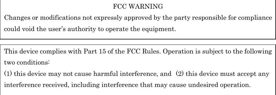                      FCC WARNING Changes or modifications not expressly approved by the party responsible for compliance could void the user’s authority to operate the equipment.  This device complies with Part 15 of the FCC Rules. Operation is subject to the following two conditions: (1) this device may not cause harmful interference, and (2) this device must accept any interference received, including interference that may cause undesired operation. 
