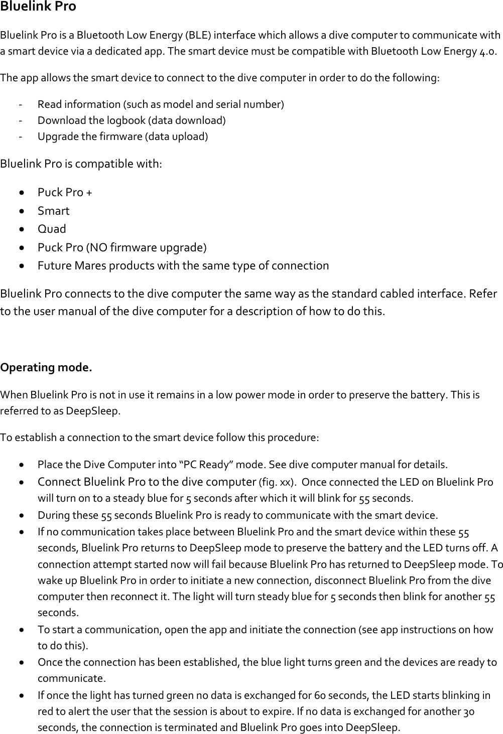 Bluelink Pro Bluelink Pro is a Bluetooth Low Energy (BLE) interface which allows a dive computer to communicate with a smart device via a dedicated app. The smart device must be compatible with Bluetooth Low Energy 4.0.  The app allows the smart device to connect to the dive computer in order to do the following: - Read information (such as model and serial number) - Download the logbook (data download) - Upgrade the firmware (data upload) Bluelink Pro is compatible with: • Puck Pro + • Smart • Quad • Puck Pro (NO firmware upgrade) • Future Mares products with the same type of connection Bluelink Pro connects to the dive computer the same way as the standard cabled interface. Refer to the user manual of the dive computer for a description of how to do this.  Operating mode. When Bluelink Pro is not in use it remains in a low power mode in order to preserve the battery. This is referred to as DeepSleep.  To establish a connection to the smart device follow this procedure:  • Place the Dive Computer into “PC Ready” mode. See dive computer manual for details.  • Connect Bluelink Pro to the dive computer (fig. xx).  Once connected the LED on Bluelink Pro will turn on to a steady blue for 5 seconds after which it will blink for 55 seconds.  • During these 55 seconds Bluelink Pro is ready to communicate with the smart device.   • If no communication takes place between Bluelink Pro and the smart device within these 55 seconds, Bluelink Pro returns to DeepSleep mode to preserve the battery and the LED turns off. A connection attempt started now will fail because Bluelink Pro has returned to DeepSleep mode. To wake up Bluelink Pro in order to initiate a new connection, disconnect Bluelink Pro from the dive computer then reconnect it. The light will turn steady blue for 5 seconds then blink for another 55 seconds. • To start a communication, open the app and initiate the connection (see app instructions on how to do this). • Once the connection has been established, the blue light turns green and the devices are ready to communicate. • If once the light has turned green no data is exchanged for 60 seconds, the LED starts blinking in red to alert the user that the session is about to expire. If no data is exchanged for another 30 seconds, the connection is terminated and Bluelink Pro goes into DeepSleep.  