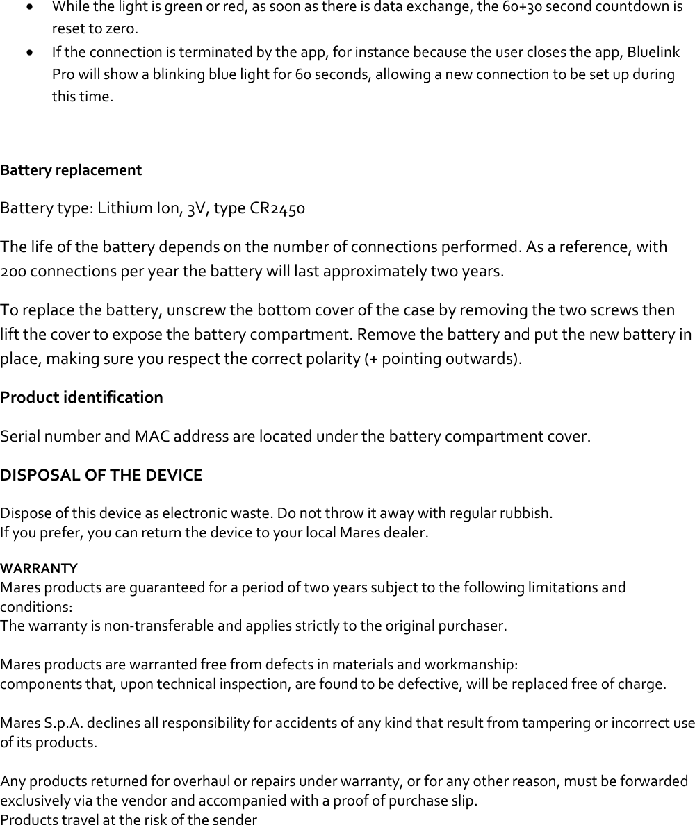 • While the light is green or red, as soon as there is data exchange, the 60+30 second countdown is reset to zero. • If the connection is terminated by the app, for instance because the user closes the app, Bluelink Pro will show a blinking blue light for 60 seconds, allowing a new connection to be set up during this time.   Battery replacement Battery type: Lithium Ion, 3V, type CR2450  The life of the battery depends on the number of connections performed. As a reference, with 200 connections per year the battery will last approximately two years.  To replace the battery, unscrew the bottom cover of the case by removing the two screws then lift the cover to expose the battery compartment. Remove the battery and put the new battery in place, making sure you respect the correct polarity (+ pointing outwards).  Product identification Serial number and MAC address are located under the battery compartment cover.  DISPOSAL OF THE DEVICE Dispose of this device as electronic waste. Do not throw it away with regular rubbish. If you prefer, you can return the device to your local Mares dealer.  WARRANTY Mares products are guaranteed for a period of two years subject to the following limitations and conditions: The warranty is non-transferable and applies strictly to the original purchaser.  Mares products are warranted free from defects in materials and workmanship: components that, upon technical inspection, are found to be defective, will be replaced free of charge.  Mares S.p.A. declines all responsibility for accidents of any kind that result from tampering or incorrect use of its products.  Any products returned for overhaul or repairs under warranty, or for any other reason, must be forwarded exclusively via the vendor and accompanied with a proof of purchase slip. Products travel at the risk of the sender    