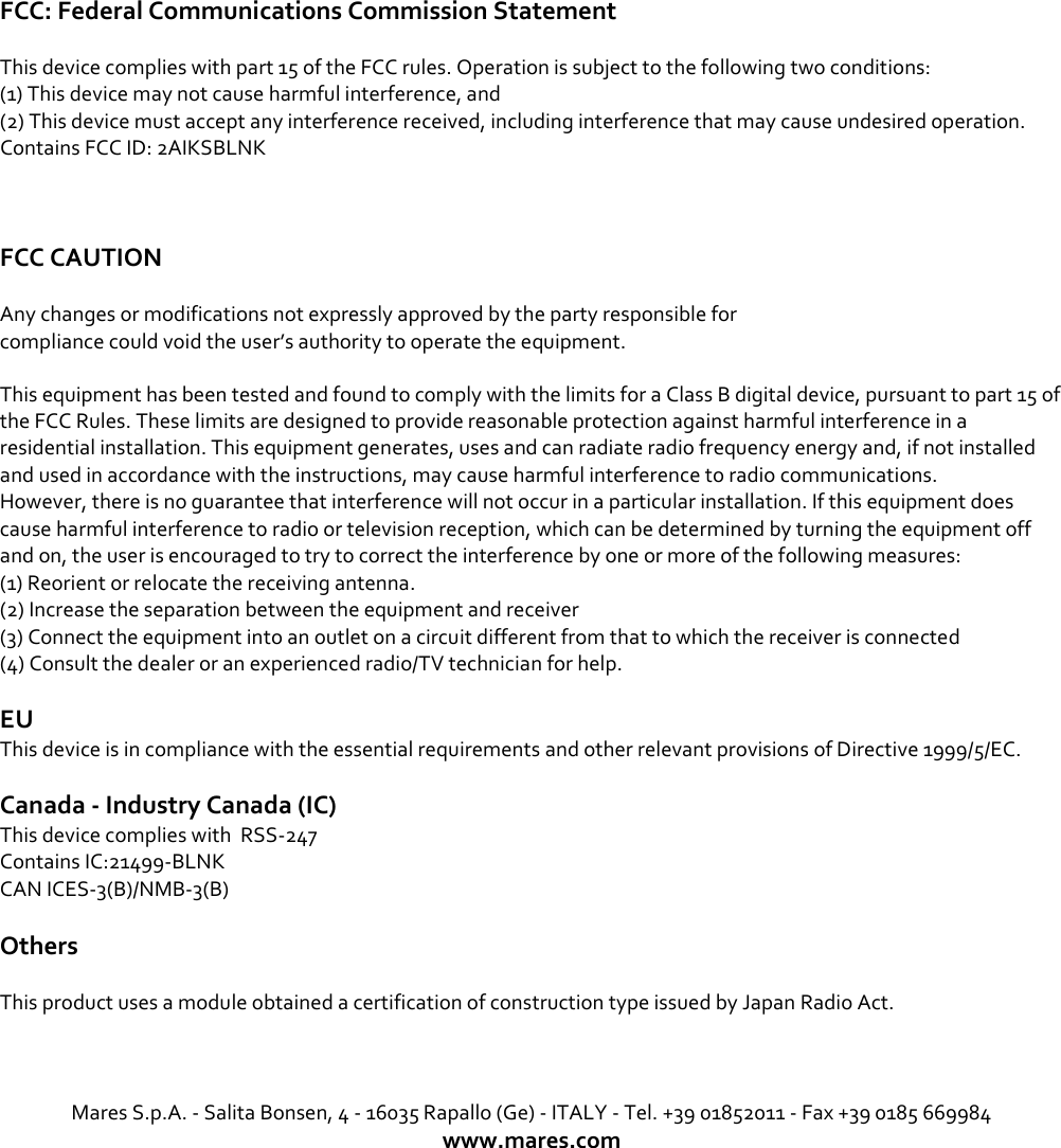 FCC: Federal Communications Commission Statement  This device complies with part 15 of the FCC rules. Operation is subject to the following two conditions: (1) This device may not cause harmful interference, and (2) This device must accept any interference received, including interference that may cause undesired operation. Contains FCC ID: 2AIKSBLNK   FCC CAUTION  Any changes or modifications not expressly approved by the party responsible for compliance could void the user’s authority to operate the equipment. This equipment has been tested and found to comply with the limits for a Class B digital device, pursuant to part 15 of the FCC Rules. These limits are designed to provide reasonable protection against harmful interference in a residential installation. This equipment generates, uses and can radiate radio frequency energy and, if not installed and used in accordance with the instructions, may cause harmful interference to radio communications. However, there is no guarantee that interference will not occur in a particular installation. If this equipment does cause harmful interference to radio or television reception, which can be determined by turning the equipment off and on, the user is encouraged to try to correct the interference by one or more of the following measures: (1) Reorient or relocate the receiving antenna. (2) Increase the separation between the equipment and receiver (3) Connect the equipment into an outlet on a circuit different from that to which the receiver is connected (4) Consult the dealer or an experienced radio/TV technician for help. EU This device is in compliance with the essential requirements and other relevant provisions of Directive 1999/5/EC.  Canada - Industry Canada (IC) This device complies with  RSS-247 Contains IC:21499-BLNK    CAN ICES-3(B)/NMB-3(B)  Others This product uses a module obtained a certification of construction type issued by Japan Radio Act.    Mares S.p.A. - Salita Bonsen, 4 - 16035 Rapallo (Ge) - ITALY - Tel. +39 01852011 - Fax +39 0185 669984 www.mares.com 