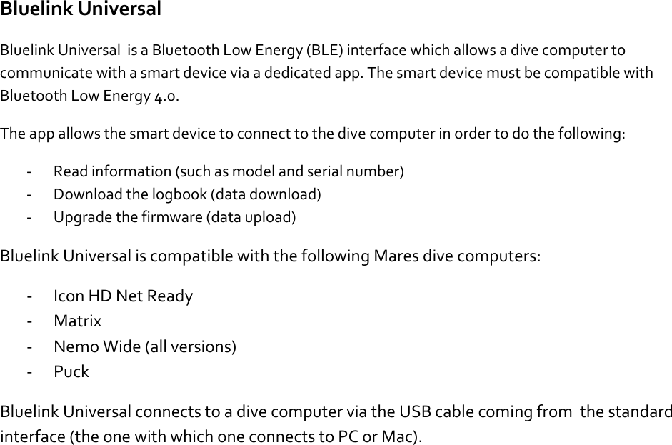 Bluelink Universal Bluelink Universal  is a Bluetooth Low Energy (BLE) interface which allows a dive computer to communicate with a smart device via a dedicated app. The smart device must be compatible with Bluetooth Low Energy 4.0.  The app allows the smart device to connect to the dive computer in order to do the following: - Read information (such as model and serial number) - Download the logbook (data download) - Upgrade the firmware (data upload) Bluelink Universal is compatible with the following Mares dive computers: - Icon HD Net Ready - Matrix - Nemo Wide (all versions) - Puck Bluelink Universal connects to a dive computer via the USB cable coming from  the standard interface (the one with which one connects to PC or Mac).      