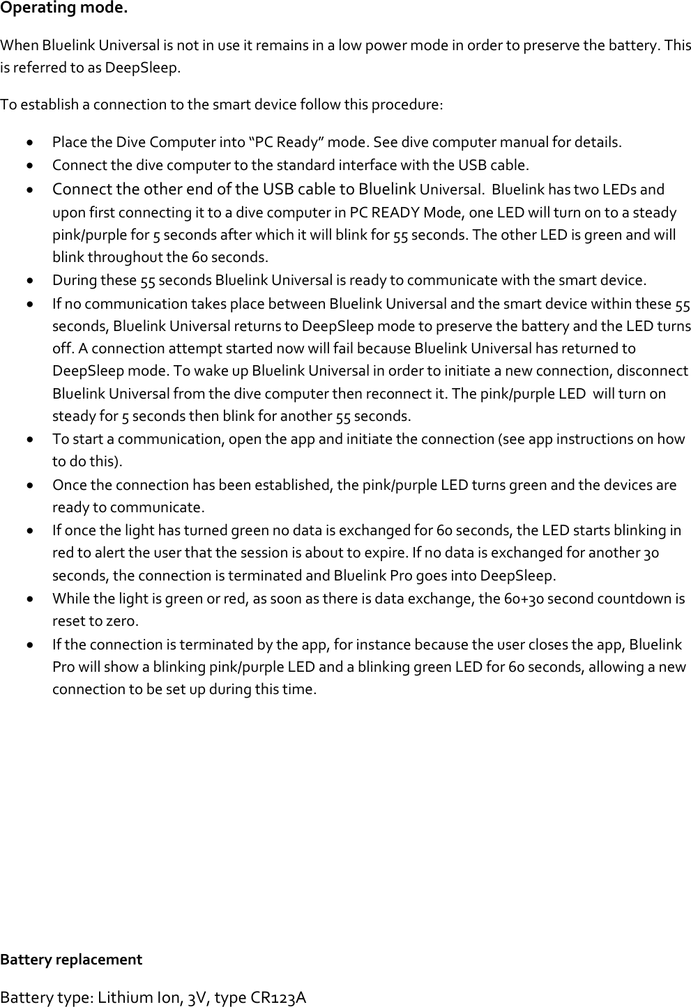 Operating mode. When Bluelink Universal is not in use it remains in a low power mode in order to preserve the battery. This is referred to as DeepSleep.  To establish a connection to the smart device follow this procedure:  • Place the Dive Computer into “PC Ready” mode. See dive computer manual for details.  • Connect the dive computer to the standard interface with the USB cable.  • Connect the other end of the USB cable to Bluelink Universal.  Bluelink has two LEDs and upon first connecting it to a dive computer in PC READY Mode, one LED will turn on to a steady pink/purple for 5 seconds after which it will blink for 55 seconds. The other LED is green and will blink throughout the 60 seconds. • During these 55 seconds Bluelink Universal is ready to communicate with the smart device.   • If no communication takes place between Bluelink Universal and the smart device within these 55 seconds, Bluelink Universal returns to DeepSleep mode to preserve the battery and the LED turns off. A connection attempt started now will fail because Bluelink Universal has returned to DeepSleep mode. To wake up Bluelink Universal in order to initiate a new connection, disconnect Bluelink Universal from the dive computer then reconnect it. The pink/purple LED  will turn on steady for 5 seconds then blink for another 55 seconds. • To start a communication, open the app and initiate the connection (see app instructions on how to do this). • Once the connection has been established, the pink/purple LED turns green and the devices are ready to communicate. • If once the light has turned green no data is exchanged for 60 seconds, the LED starts blinking in red to alert the user that the session is about to expire. If no data is exchanged for another 30 seconds, the connection is terminated and Bluelink Pro goes into DeepSleep.  • While the light is green or red, as soon as there is data exchange, the 60+30 second countdown is reset to zero. • If the connection is terminated by the app, for instance because the user closes the app, Bluelink Pro will show a blinking pink/purple LED and a blinking green LED for 60 seconds, allowing a new connection to be set up during this time.            Battery replacement Battery type: Lithium Ion, 3V, type CR123A  