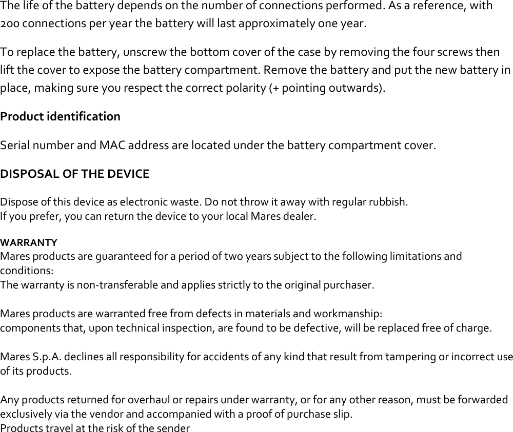 The life of the battery depends on the number of connections performed. As a reference, with 200 connections per year the battery will last approximately one year.  To replace the battery, unscrew the bottom cover of the case by removing the four screws then lift the cover to expose the battery compartment. Remove the battery and put the new battery in place, making sure you respect the correct polarity (+ pointing outwards).  Product identification Serial number and MAC address are located under the battery compartment cover.  DISPOSAL OF THE DEVICE Dispose of this device as electronic waste. Do not throw it away with regular rubbish. If you prefer, you can return the device to your local Mares dealer.  WARRANTY Mares products are guaranteed for a period of two years subject to the following limitations and conditions: The warranty is non-transferable and applies strictly to the original purchaser.  Mares products are warranted free from defects in materials and workmanship: components that, upon technical inspection, are found to be defective, will be replaced free of charge.  Mares S.p.A. declines all responsibility for accidents of any kind that result from tampering or incorrect use of its products.  Any products returned for overhaul or repairs under warranty, or for any other reason, must be forwarded exclusively via the vendor and accompanied with a proof of purchase slip. Products travel at the risk of the sender    