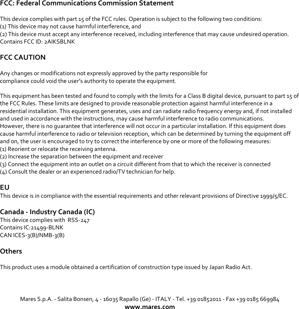 FCC: Federal Communications Commission Statement  This device complies with part 15 of the FCC rules. Operation is subject to the following two conditions: (1) This device may not cause harmful interference, and (2) This device must accept any interference received, including interference that may cause undesired operation. Contains FCC ID: 2AIKSBLNK FCC CAUTION  Any changes or modifications not expressly approved by the party responsible for compliance could void the user’s authority to operate the equipment. This equipment has been tested and found to comply with the limits for a Class B digital device, pursuant to part 15 of the FCC Rules. These limits are designed to provide reasonable protection against harmful interference in a residential installation. This equipment generates, uses and can radiate radio frequency energy and, if not installed and used in accordance with the instructions, may cause harmful interference to radio communications. However, there is no guarantee that interference will not occur in a particular installation. If this equipment does cause harmful interference to radio or television reception, which can be determined by turning the equipment off and on, the user is encouraged to try to correct the interference by one or more of the following measures: (1) Reorient or relocate the receiving antenna. (2) Increase the separation between the equipment and receiver (3) Connect the equipment into an outlet on a circuit different from that to which the receiver is connected (4) Consult the dealer or an experienced radio/TV technician for help. EU This device is in compliance with the essential requirements and other relevant provisions of Directive 1999/5/EC.  Canada - Industry Canada (IC) This device complies with  RSS-247 Contains IC:21499-BLNK    CAN ICES-3(B)/NMB-3(B)  Others This product uses a module obtained a certification of construction type issued by Japan Radio Act.    Mares S.p.A. - Salita Bonsen, 4 - 16035 Rapallo (Ge) - ITALY - Tel. +39 01852011 - Fax +39 0185 669984 www.mares.com  