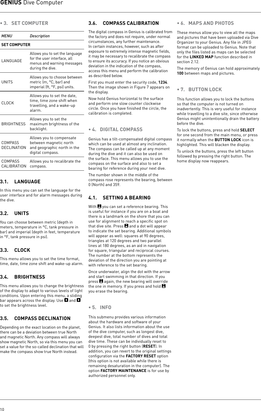 GENIUS Dive Computer10• 3.  SET COMPUTERMENU DescriptionSET COMPUTERLANGUAGEAllows you to set the language for the user interface, all menus and warning messages during the dive.UNITS Allows you to choose between metric (m,°C, bar) and imperial (ft,°F, psi) units.CLOCKAllows you to set the date, time, time zone shift when travelling, and a wake-up alarm.BRIGHTNESSAllows you to set the maximum brightness of the backlight.COMPASS DECLINATIONAllows you to compensate between magnetic north and geographic north in the digital compass.COMPASS CALIBRATIONAllows you to recalibrate the compass.3.1.  LANGUAGEIn this menu you can set the language for the user interface and for alarm messages during the dive.3.2.  UNITSYou can choose between metric (depth in meters, temperature in°C, tank pressure in bar) and imperial (depth in feet, temperature in°F, tank pressure in psi). 3.3.  CLOCKThis menu allows you to set the time format, time, date, time zone shift and wake-up alarm. 3.4.  BRIGHTNESSThis menu allows you to change the brightness of the display to adapt to various levels of light conditions. Upon entering this menu, a sliding bar appears across the display. Use   and   to set the brightness level. 3.5.  COMPASS DECLINATIONDepending on the exact location on the planet, there can be a deviation between true North and magnetic North. Any compass will always show magnetic North, so via this menu you can set a value for the so-called declination that will make the compass show true North instead.3.6.  COMPASS CALIBRATIONThe digital compass in Genius is calibrated from the factory and does not require, under normal circumstances, any further maintenance. In certain instances, however, such as after exposure to extremely intense magnetic ﬁelds, it may be necessary to recalibrate the compass to ensure its accuracy. If you notice an obvious deviation in the indication of the compass, access this menu and perform the calibration as described below.First you must enter the security code, 1234. Then the image shown in Figure 7 appears on the display.Now hold Genius horizontal to the surface and perform one slow counter clockwise circle. Once you have ﬁnished the circle, the calibration is completed. • 4.  DIGITAL COMPASSGenius has a tilt-compensated digital compass which can be used at almost any inclination. The compass can be called up at any moment during the dive and it can also be used on the surface. This menu allows you to use the compass on the surface and also to set a bearing for reference during your next dive. The number shown in the middle of the compass rose represents the bearing, between 0 (North) and 359. 4.1.  SETTING A BEARINGWith   you can set a reference bearing. This is useful for instance if you are on a boat and there is a landmark on the shore that you can use for alignment to reach a speciﬁc spot on that dive site. Press   and a dot will appear to indicate the set bearing. Additional symbols will appear as well: squares at 90 degrees, triangles at 120 degrees and two parallel lines at 180 degrees, as an aid in navigation for square, triangular and reciprocal courses. The number at the bottom represents the deviation of the direction you are pointing at with reference to the set bearing.Once underwater, align the dot with the arrow and start swimming in that direction. If you press   again, the new bearing will override the one in memory. If you press and hold   you erase the bearing. • 5.  INFOThis submenu provides various information about the hardware and software of your Genius. It also lists information about the use of the dive computer, such as longest dive, deepest dive, total number of dives and total dive time. These can be individually reset to 0 by pressing the right button (RESET). In addition, you can revert to the original settings conﬁguration via the FACTORY RESET option (this option is not available while there is remaining desaturation in the computer). The option FACTORY MAINTENANCE is for use by authorized personnel only.• 6.  MAPS AND PHOTOSThese menus allow you to view all the maps and pictures that have been uploaded via Dive Organizer to your Genius. Any ﬁle in JPEG format can be uploaded to Genius. Note that only the ﬁles listed as maps can be selected for the LINKED MAP function described in section 2.12.The memory of Genius can hold approximately 100 between maps and pictures.• 7.  BUTTON LOCKThis function allows you to lock the buttons so that the computer is not turned on inadvertently. This is very useful for instance while travelling to a dive site, since otherwise Genius might unintentionally drain the battery before the dive. To lock the buttons, press and hold SELECT for one second from the main menu, or press it normally when the BUTTON LOCK icon is highlighted. This will blacken the display.To unlock the buttons, press the left button followed by pressing the right button. The home display now reappears.