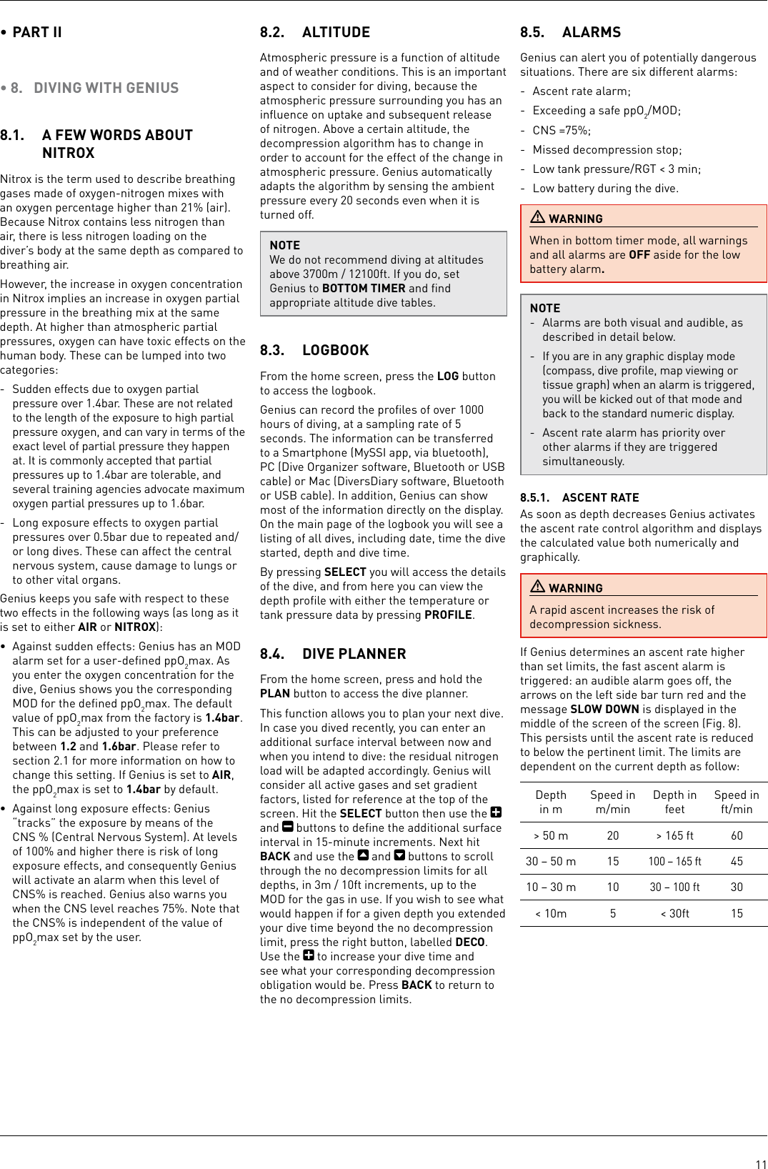 11• PART II • 8.  DIVING WITH GENIUS8.1.  A FEW WORDS ABOUT NITROX Nitrox is the term used to describe breathing gases made of oxygen-nitrogen mixes with an oxygen percentage higher than 21% (air). Because Nitrox contains less nitrogen than air, there is less nitrogen loading on the diver’s body at the same depth as compared to breathing air. However, the increase in oxygen concentration in Nitrox implies an increase in oxygen partial pressure in the breathing mix at the same depth. At higher than atmospheric partial pressures, oxygen can have toxic effects on the human body. These can be lumped into two categories:-  Sudden effects due to oxygen partial pressure over 1.4bar. These are not related to the length of the exposure to high partial pressure oxygen, and can vary in terms of the exact level of partial pressure they happen at. It is commonly accepted that partial pressures up to 1.4bar are tolerable, and several training agencies advocate maximum oxygen partial pressures up to 1.6bar. -  Long exposure effects to oxygen partial pressures over 0.5bar due to repeated and/or long dives. These can affect the central nervous system, cause damage to lungs or to other vital organs. Genius keeps you safe with respect to these two effects in the following ways (as long as it is set to either AIR or NITROX): •  Against sudden effects: Genius has an MOD alarm set for a user-deﬁned ppO2max. As you enter the oxygen concentration for the dive, Genius shows you the corresponding MOD for the deﬁned ppO2max. The default value of ppO2max from the factory is 1.4bar. This can be adjusted to your preference between 1.2 and 1.6bar. Please refer to section 2.1 for more information on how to change this setting. If Genius is set to AIR, the ppO2max is set to 1.4bar by default.•  Against long exposure effects: Genius “tracks” the exposure by means of the CNS% (Central Nervous System). At levels of 100% and higher there is risk of long exposure effects, and consequently Genius will activate an alarm when this level of CNS% is reached. Genius also warns you when the CNS level reaches 75%. Note that the CNS% is independent of the value of ppO2max set by the user.8.2.  ALTITUDEAtmospheric pressure is a function of altitude and of weather conditions. This is an important aspect to consider for diving, because the atmospheric pressure surrounding you has an inﬂuence on uptake and subsequent release of nitrogen. Above a certain altitude, the decompression algorithm has to change in order to account for the effect of the change in atmospheric pressure. Genius automatically adapts the algorithm by sensing the ambient pressure every 20 seconds even when it is turned off.NOTEWe do not recommend diving at altitudes above 3700m / 12100ft. If you do, set Genius to BOTTOM TIMER and ﬁnd appropriate altitude dive tables. 8.3.  LOGBOOKFrom the home screen, press the LOG button to access the logbook.Genius can record the proﬁles of over 1000 hours of diving, at a sampling rate of 5 seconds. The information can be transferred to a Smartphone (MySSI app, via bluetooth), PC (Dive Organizer software, Bluetooth or USB cable) or Mac (DiversDiary software, Bluetooth or USB cable). In addition, Genius can show most of the information directly on the display. On the main page of the logbook you will see a listing of all dives, including date, time the dive started, depth and dive time.By pressing SELECT you will access the details of the dive, and from here you can view the depth proﬁle with either the temperature or tank pressure data by pressing PROFILE. 8.4.  DIVE PLANNERFrom the home screen, press and hold the PLAN button to access the dive planner. This function allows you to plan your next dive. In case you dived recently, you can enter an additional surface interval between now and when you intend to dive: the residual nitrogen load will be adapted accordingly. Genius will consider all active gases and set gradient factors, listed for reference at the top of the screen. Hit the SELECT button then use the   and   buttons to deﬁne the additional surface interval in 15-minute increments. Next hit BACK and use the   and   buttons to scroll through the no decompression limits for all depths, in 3m / 10ft increments, up to the MOD for the gas in use. If you wish to see what would happen if for a given depth you extended your dive time beyond the no decompression limit, press the right button, labelled DECO. Use the   to increase your dive time and see what your corresponding decompression obligation would be. Press BACK to return to the no decompression limits.8.5.  ALARMSGenius can alert you of potentially dangerous situations. There are six different alarms:-  Ascent rate alarm;-  Exceeding a safe ppO2/MOD;-  CNS =75%; -  Missed decompression stop;-  Low tank pressure/RGT &lt; 3 min;-  Low battery during the dive. WARNINGWhen in bottom timer mode, all warnings and all alarms are OFF aside for the low battery alarm.NOTE-  Alarms are both visual and audible, as described in detail below.-  If you are in any graphic display mode (compass, dive proﬁle, map viewing or tissue graph) when an alarm is triggered, you will be kicked out of that mode and back to the standard numeric display.-  Ascent rate alarm has priority over other alarms if they are triggered simultaneously.8.5.1.  ASCENT RATE As soon as depth decreases Genius activates the ascent rate control algorithm and displays the calculated value both numerically and graphically. WARNINGA rapid ascent increases the risk of decompression sickness. If Genius determines an ascent rate higher than set limits, the fast ascent alarm is triggered: an audible alarm goes off, the arrows on the left side bar turn red and the message SLOW DOWN is displayed in the middle of the screen of the screen (Fig. 8). This persists until the ascent rate is reduced to below the pertinent limit. The limits are dependent on the current depth as follow:Depth in mSpeed in m/minDepth in feetSpeed in ft/min&gt; 50 m20 &gt; 165 ft 6030 – 50 m 15100 – 165 ft4510 – 30 m 1030 – 100 ft30&lt; 10m 5 &lt; 30ft 15