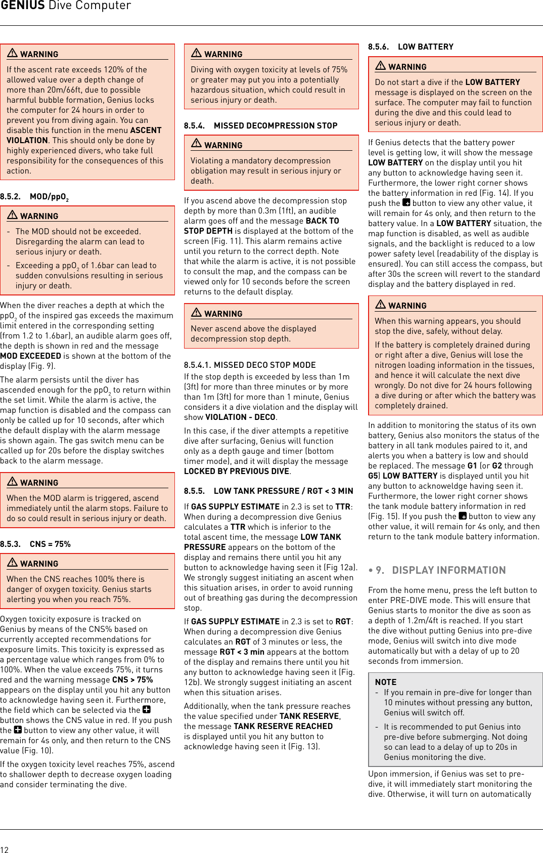 GENIUS Dive Computer12 WARNINGIf the ascent rate exceeds 120% of the allowed value over a depth change of more than 20m/66ft, due to possible harmful bubble formation, Genius locks the computer for 24 hours in order to prevent you from diving again. You can disable this function in the menu ASCENT VIOLATION. This should only be done by highly experienced divers, who take full responsibility for the consequences of this action.8.5.2.  MOD/ppO2 WARNING-  The MOD should not be exceeded. Disregarding the alarm can lead to serious injury or death.-  Exceeding a ppO2 of 1.6bar can lead to sudden convulsions resulting in serious injury or death. When the diver reaches a depth at which the ppO2 of the inspired gas exceeds the maximum limit entered in the corresponding setting (from 1.2 to 1.6bar), an audible alarm goes off, the depth is shown in red and the message MOD EXCEEDED is shown at the bottom of the display (Fig. 9).The alarm persists until the diver has ascended enough for the ppO2 to return within the set limit. While the alarm is active, the map function is disabled and the compass can only be called up for 10 seconds, after which the default display with the alarm message is shown again. The gas switch menu can be called up for 20s before the display switches back to the alarm message. WARNINGWhen the MOD alarm is triggered, ascend immediately until the alarm stops. Failure to do so could result in serious injury or death.8.5.3.  CNS = 75% WARNINGWhen the CNS reaches 100% there is danger of oxygen toxicity. Genius starts alerting you when you reach 75%.Oxygen toxicity exposure is tracked on Genius by means of the CNS% based on currently accepted recommendations for exposure limits. Thistoxicity is expressed as a percentage value which ranges from 0% to 100%. When the value exceeds 75%, it turns red and the warning message CNS &gt; 75% appears on the display until you hit any button to acknowledge having seen it. Furthermore, the ﬁeld which can be selected via the   button shows the CNS value in red. If you push the   button to view any other value, it will remain for 4s only, and then return to the CNS value (Fig. 10).If the oxygen toxicity level reaches 75%, ascend to shallower depth to decrease oxygen loading and consider terminating the dive. WARNINGDiving with oxygen toxicity at levels of 75% or greater may put you into a potentially hazardous situation, which could result in serious injury or death.8.5.4.  MISSED DECOMPRESSION STOP WARNINGViolating a mandatory decompression obligation may result in serious injury or death. If you ascend above the decompression stop depth by more than 0.3m (1ft), an audible alarm goes off and the message BACK TO STOP DEPTH is displayed at the bottom of the screen (Fig. 11). This alarm remains active until you return to the correct depth. Note that while the alarm is active, it is not possible to consult the map, and the compass can be viewed only for 10 seconds before the screen returns to the default display. WARNINGNever ascend above the displayed decompression stop depth.8.5.4.1. MISSED DECO STOP MODEIf the stop depth is exceeded by less than 1m (3ft) for more than threeminutes or by more than 1m (3ft) for more than 1 minute, Genius considers it a dive violation and the display will show VIOLATION - DECO.In this case, if the diver attempts a repetitive dive after surfacing, Genius will function only as a depth gauge and timer (bottom timer mode), and it will display the message LOCKED BY PREVIOUS DIVE.8.5.5.  LOW TANK PRESSURE / RGT &lt; 3 MINIf GAS SUPPLY ESTIMATE in 2.3 is set to TTR:  When during a decompression dive Genius calculates a TTR which is inferior to the total ascent time, the message LOW TANK PRESSURE appears on the bottom of the display and remains there until you hit any button to acknowledge having seen it (Fig 12a). We strongly suggest initiating an ascent when this situation arises, in order to avoid running out of breathing gas during the decompression stop.If GAS SUPPLY ESTIMATE in 2.3 is set to RGT: When during a decompression dive Genius calculates an RGT of 3 minutes or less, the message RGT &lt; 3 min appears at the bottom of the display and remains there until you hit any button to acknowledge having seen it (Fig. 12b). We strongly suggest initiating an ascent when this situation arises.Additionally, when the tank pressure reaches the value speciﬁed under TANK RESERVE, the message TANK RESERVE REACHED is displayed until you hit any button to acknowledge having seen it (Fig. 13).8.5.6.  LOW BATTERY WARNINGDo not start a dive if the LOW BATTERY message is displayed on the screen on the surface. The computer may fail to function during the dive and this could lead to serious injury or death.If Genius detects that the battery power level is getting low, it will show the message LOW BATTERY on the display until you hit any button to acknowledge having seen it. Furthermore, the lower right corner shows the battery information in red (Fig. 14). If you push the   button to view any other value, it will remain for 4s only, and then return to the battery value. In a LOW BATTERY situation, the map function is disabled, as well as audible signals, and the backlight is reduced to a low power safety level (readability of the display is ensured). You can still access the compass, but after 30s the screen will revert to the standard display and the battery displayed in red.  WARNINGWhen this warning appears, you should stop the dive, safely, without delay. If the battery is completely drained during or right after a dive, Genius will lose the nitrogen loading information in the tissues, and hence it will calculate the next dive wrongly. Do not dive for 24 hours following a dive during or after which the battery was completely drained.In addition to monitoring the status of its own battery, Genius also monitors the status of the battery in all tank modules paired to it, and alerts you when a battery is low and should be replaced. The message G1 (or G2 through G5) LOW BATTERY is displayed until you hit any button to acknoweldge having seen it. Furthermore, the lower right corner shows the tank module battery information in red (Fig. 15). If you push the   button to view any other value, it will remain for 4s only, and then return to the tank module battery information. • 9.  DISPLAY INFORMATIONFrom the home menu, press the left button to enter PRE-DIVE mode. This will ensure that Genius starts to monitor the dive as soon as a depth of 1.2m/4ft is reached. If you start the dive without putting Genius into pre-dive mode, Genius will switch into dive mode automatically but with a delay of up to 20 seconds from immersion.NOTE-  If you remain in pre-dive for longer than 10minutes without pressing any button, Genius will switch off.-  It is recommended to put Genius into pre-dive before submerging. Not doing so can lead to a delay of up to 20s in Genius monitoring the dive.Upon immersion, if Genius was set to pre-dive, it will immediately start monitoring the dive. Otherwise, it will turn on automatically 
