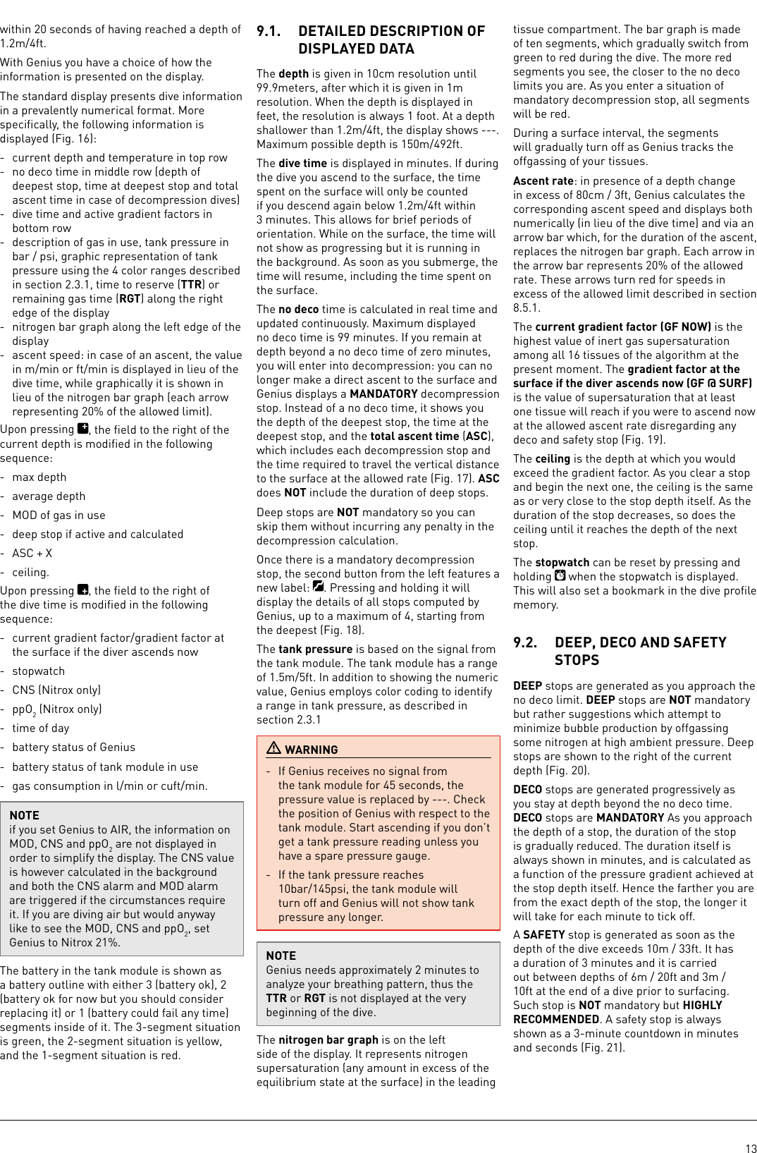 13within 20 seconds of having reached a depth of 1.2m/4ft. With Genius you have a choice of how the information is presented on the display. The standard display presents dive information in a prevalently numerical format. More speciﬁcally, the following information is displayed (Fig. 16):-  current depth and temperature in top row-  no deco time in middle row (depth of deepest stop, time at deepest stop and total ascent time in case of decompression dives)-  dive time and active gradient factors in bottom row-  description of gas in use, tank pressure in bar / psi, graphic representation of tank pressure using the 4 color ranges described in section 2.3.1, time to reserve (TTR) or remaining gas time (RGT) along the right edge of the display-  nitrogen bar graph along the left edge of the display-  ascent speed: in case of an ascent, the value in m/min or ft/min is displayed in lieu of the dive time, while graphically it is shown in lieu of the nitrogen bar graph (each arrow representing 20% of the allowed limit).Upon pressing  , the ﬁeld to the right of the current depth is modiﬁed in the following sequence:-  max depth-  average depth-  MOD of gas in use-  deep stop if active and calculated-  ASC + X- ceiling.Upon pressing  , the ﬁeld to the right of the dive time is modiﬁed in the following sequence: -  current gradient factor/gradient factor at the surface if the diver ascends now- stopwatch-  CNS (Nitrox only)- ppO2 (Nitrox only)-  time of day-  battery status of Genius-  battery status of tank module in use-  gas consumption in l/min or cuft/min.NOTEif you set Genius to AIR, the information on MOD, CNS and ppO2 are not displayed in order to simplify the display. The CNS value is however calculated in the background and both the CNS alarm and MOD alarm are triggered if the circumstances require it. If you are diving air but would anyway like to see the MOD, CNS and ppO2, set Genius to Nitrox 21%.The battery in the tank module is shown as a battery outline with either 3 (battery ok), 2 (battery ok for now but you should consider replacing it) or 1 (battery could fail any time) segments inside of it. The 3-segment situation is green, the 2-segment situation is yellow, and the 1-segment situation is red.9.1.  DETAILED DESCRIPTION OF DISPLAYED DATAThe depth is given in 10cm resolution until 99.9meters, after which it is given in 1m resolution. When the depth is displayed in feet, the resolution is always 1 foot. At a depth shallower than 1.2m/4ft, the display shows ---. Maximum possible depth is 150m/492ft. The dive time is displayed inminutes. If during the dive you ascend to the surface, the time spent on the surface will only be counted if you descend again below 1.2m/4ft within 3minutes. This allows for brief periods of orientation. While on the surface, the time will not show as progressing but it is running in the background. As soon as you submerge, the time will resume, including the time spent on the surface. The no deco time is calculated in real time and updated continuously. Maximum displayed no deco time is 99minutes. If you remain at depth beyond a no deco time of zerominutes, you will enter into decompression: you can no longer make a direct ascent to the surface and Genius displays a MANDATORY decompression stop. Instead of a no deco time, it shows you the depth of the deepest stop, the time at the deepest stop, and the total ascent time (ASC), which includes each decompression stop and the time required to travel the vertical distance to the surface at the allowed rate (Fig. 17). ASC does NOT include the duration of deep stops. Deep stops are NOT mandatory so you can skip them without incurring any penalty in the decompression calculation.Once there is a mandatory decompression stop, the second button from the left features a new label:  . Pressing and holding it will display the details of all stops computed by Genius, up to a maximum of 4, starting from the deepest (Fig. 18).The tank pressure is based on the signal from the tank module. The tank module has a range of 1.5m/5ft. In addition to showing the numeric value, Genius employs color coding to identify a range in tank pressure, as described in section 2.3.1 WARNING-  If Genius receives no signal from the tank module for 45 seconds, the pressure value is replaced by ---. Check the position of Genius with respect to the tank module. Start ascending if you don’t get a tank pressure reading unless you have a spare pressure gauge.-  If the tank pressure reaches 10bar/145psi, the tank module will turn off and Genius will not show tank pressure any longer. NOTEGenius needs approximately 2minutes to analyze your breathing pattern, thus the TTR or RGT is not displayed at the very beginning of the dive.The nitrogen bar graph is on the left side of the display. It represents nitrogen supersaturation (any amount in excess of the equilibrium state at the surface) in the leading tissue compartment. The bar graph is made of ten segments, which gradually switch from green to red during the dive. The more red segments you see, the closer to the no deco limits you are. As you enter a situation of mandatory decompression stop, all segments will be red. During a surface interval, the segments will gradually turn off as Genius tracks the offgassing of your tissues.Ascent rate: in presence of a depth change in excess of 80cm / 3ft, Genius calculates the corresponding ascent speed and displays both numerically (in lieu of the dive time) and via an arrow bar which, for the duration of the ascent, replaces the nitrogen bar graph. Each arrow in the arrow bar represents 20% of the allowed rate. These arrows turn red for speeds in excess of the allowed limit described in section 8.5.1.The current gradient factor (GF NOW) is the highest value of inert gas supersaturation among all 16 tissues of the algorithm at the present moment. The gradient factor at the surface if the diver ascends now (GF @ SURF) is the value of supersaturation that at least one tissue will reach if you were to ascend now at the allowed ascent rate disregarding any deco and safety stop (Fig. 19). The ceiling is the depth at which you would exceed the gradient factor. As you clear a stop and begin the next one, the ceiling is the same as or very close to the stop depth itself. As the duration of the stop decreases, so does the ceiling until it reaches the depth of the next stop.The stopwatch can be reset by pressing and holding   when the stopwatch is displayed. This will also set a bookmark in the dive proﬁle memory.9.2.  DEEP, DECO AND SAFETY STOPSDEEP stops are generated as you approach the no deco limit. DEEP stops are NOT mandatory but rather suggestions which attempt to minimize bubble production by offgassing some nitrogen at high ambient pressure. Deep stops are shown to the right of the current depth (Fig. 20).DECO stops are generated progressively as you stay at depth beyond the no deco time. DECO stops are MANDATORY As you approach the depth of a stop, the duration of the stop is gradually reduced. The duration itself is always shown in minutes, and is calculated as a function of the pressure gradient achieved at the stop depth itself. Hence the farther you are from the exact depth of the stop, the longer it will take for each minute to tick off. A SAFETY stop is generated as soon as the depth of the dive exceeds 10m / 33ft. It has a duration of 3minutes and it is carried out between depths of 6m / 20ft and 3m / 10ft at the end of a dive prior to surfacing. Such stop is NOT mandatory but HIGHLY RECOMMENDED. A safety stop is always shown as a 3-minute countdown in minutes and seconds (Fig. 21).
