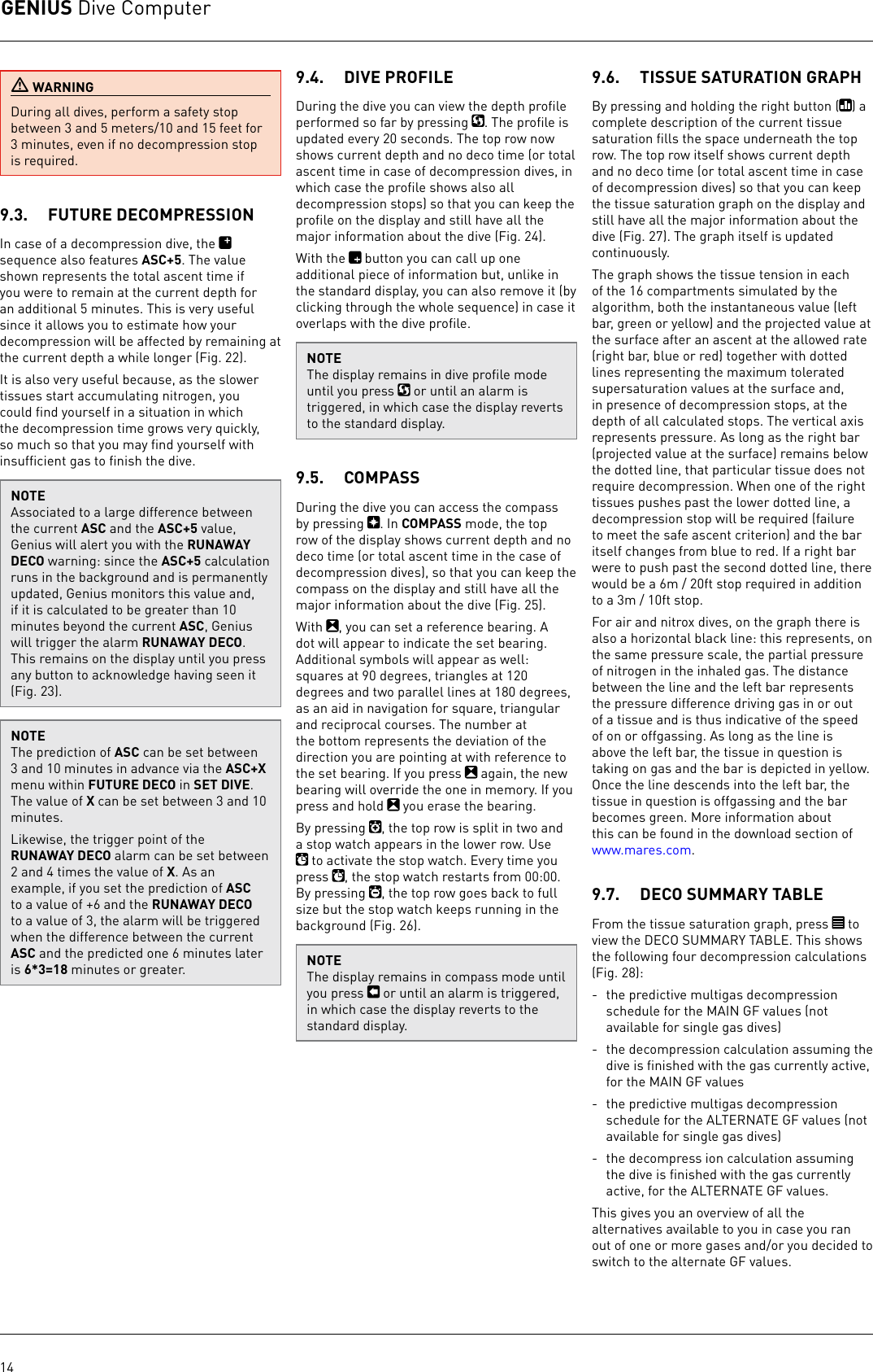 GENIUS Dive Computer14 WARNINGDuring all dives, perform a safety stop between 3 and 5 meters/10 and 15 feet for 3minutes, even if no decompression stop is required.9.3.  FUTURE DECOMPRESSIONIn case of a decompression dive, the   sequence also features ASC+5. The value shown represents the total ascent time if you were to remain at the current depth for an additional 5 minutes. This is very useful since it allows you to estimate how your decompression will be affected by remaining at the current depth a while longer (Fig. 22).It is also very useful because, as the slower tissues start accumulating nitrogen, you could ﬁnd yourself in a situation in which the decompression time grows very quickly, so much so that you may ﬁnd yourself with insufﬁcient gas to ﬁnish the dive.NOTEAssociated to a large difference between the current ASC and the ASC+5 value, Genius will alert you with the RUNAWAY DECO warning: since the ASC+5 calculation runs in the background and is permanently updated, Genius monitors this value and, if it is calculated to be greater than 10 minutes beyond the current ASC, Genius will trigger the alarm RUNAWAY DECO. This remains on the display until you press any button to acknowledge having seen it (Fig. 23). NOTEThe prediction of ASC can be set between 3 and 10 minutes in advance via the ASC+X menu within FUTURE DECO in SET DIVE. The value of X can be set between 3 and 10 minutes.Likewise, the trigger point of the RUNAWAY DECO alarm can be set between 2 and 4 times the value of X. As an example, if you set the prediction of ASC to a value of +6 and the RUNAWAY DECO to a value of 3, the alarm will be triggered when the difference between the current ASC and the predicted one 6 minutes later is 6*3=18 minutes or greater.9.4.  DIVE PROFILE During the dive you can view the depth proﬁle performed so far by pressing  . The proﬁle is updated every 20 seconds. The top row now shows current depth and no deco time (or total ascent time in case of decompression dives, in which case the proﬁle shows also all decompression stops) so that you can keep the proﬁle on the display and still have all the major information about the dive (Fig. 24).With the   button you can call up one additional piece of information but, unlike in the standard display, you can also remove it (by clicking through the whole sequence) in case it overlaps with the dive proﬁle.NOTEThe display remains in dive proﬁle mode until you press   or until an alarm is triggered, in which case the display reverts to the standard display.9.5.  COMPASS During the dive you can access the compass by pressing  . In COMPASS mode, the top row of the display shows current depth and no deco time (or total ascent time in the case of decompression dives), so that you can keep the compass on the display and still have all the major information about the dive (Fig. 25). With  , you can set a reference bearing. A dot will appear to indicate the set bearing. Additional symbols will appear as well: squares at 90 degrees, triangles at 120 degrees and two parallel lines at 180 degrees, as an aid in navigation for square, triangular and reciprocal courses. The number at the bottom represents the deviation of the direction you are pointing at with reference to the set bearing. If you press   again, the new bearing will override the one in memory. If you press and hold   you erase the bearing. By pressing  , the top row is split in two and a stop watch appears in the lower row. Use  to activate the stop watch. Every time you press  , the stop watch restarts from 00:00. By pressing  , the top row goes back to full size but the stop watch keeps running in the background (Fig. 26).NOTEThe display remains in compass mode until you press   or until an alarm is triggered, in which case the display reverts to the standard display.9.6.  TISSUE SATURATION GRAPHBy pressing and holding the right button ( ) a complete description of the current tissue saturation ﬁlls the space underneath the top row. The top row itself shows current depth and no deco time (or total ascent time in case of decompression dives) so that you can keep the tissue saturation graph on the display and still have all the major information about the dive (Fig. 27). The graph itself is updated continuously.The graph shows the tissue tension in each of the 16 compartments simulated by the algorithm, both the instantaneous value (left bar, green or yellow) and the projected value at the surface after an ascent at the allowed rate (right bar, blue or red) together with dotted lines representing the maximum tolerated supersaturation values at the surface and, in presence of decompression stops, at the depth of all calculated stops. The vertical axis represents pressure. As long as the right bar (projected value at the surface) remains below the dotted line, that particular tissue does not require decompression. When one of the right tissues pushes past the lower dotted line, a decompression stop will be required (failure to meet the safe ascent criterion) and the bar itself changes from blue to red. If a right bar were to push past the second dotted line, there would be a 6m / 20ft stop required in addition to a 3m / 10ft stop.For air and nitrox dives, on the graph there is also a horizontal black line: this represents, on the same pressure scale, the partial pressure of nitrogen in the inhaled gas. The distance between the line and the left bar represents the pressure difference driving gas in or out of a tissue and is thus indicative of the speed of on or offgassing. As long as the line is above the left bar, the tissue in question is taking on gas and the bar is depicted in yellow. Once the line descends into the left bar, the tissue in question is offgassing and the bar becomes green. More information about this can be found in the download section of www.mares.com.9.7.  DECO SUMMARY TABLEFrom the tissue saturation graph, press   to view the DECO SUMMARY TABLE. This shows the following four decompression calculations (Fig. 28):-  the predictive multigas decompression schedule for the MAIN GF values (not available for single gas dives)-  the decompression calculation assuming the dive is ﬁnished with the gas currently active, for the MAIN GF values-  the predictive multigas decompression schedule for the ALTERNATE GF values (not available for single gas dives)-  the decompress ion calculation assuming the dive is ﬁnished with the gas currently active, for the ALTERNATE GF values.This gives you an overview of all the alternatives available to you in case you ran out of one or more gases and/or you decided to switch to the alternate GF values.