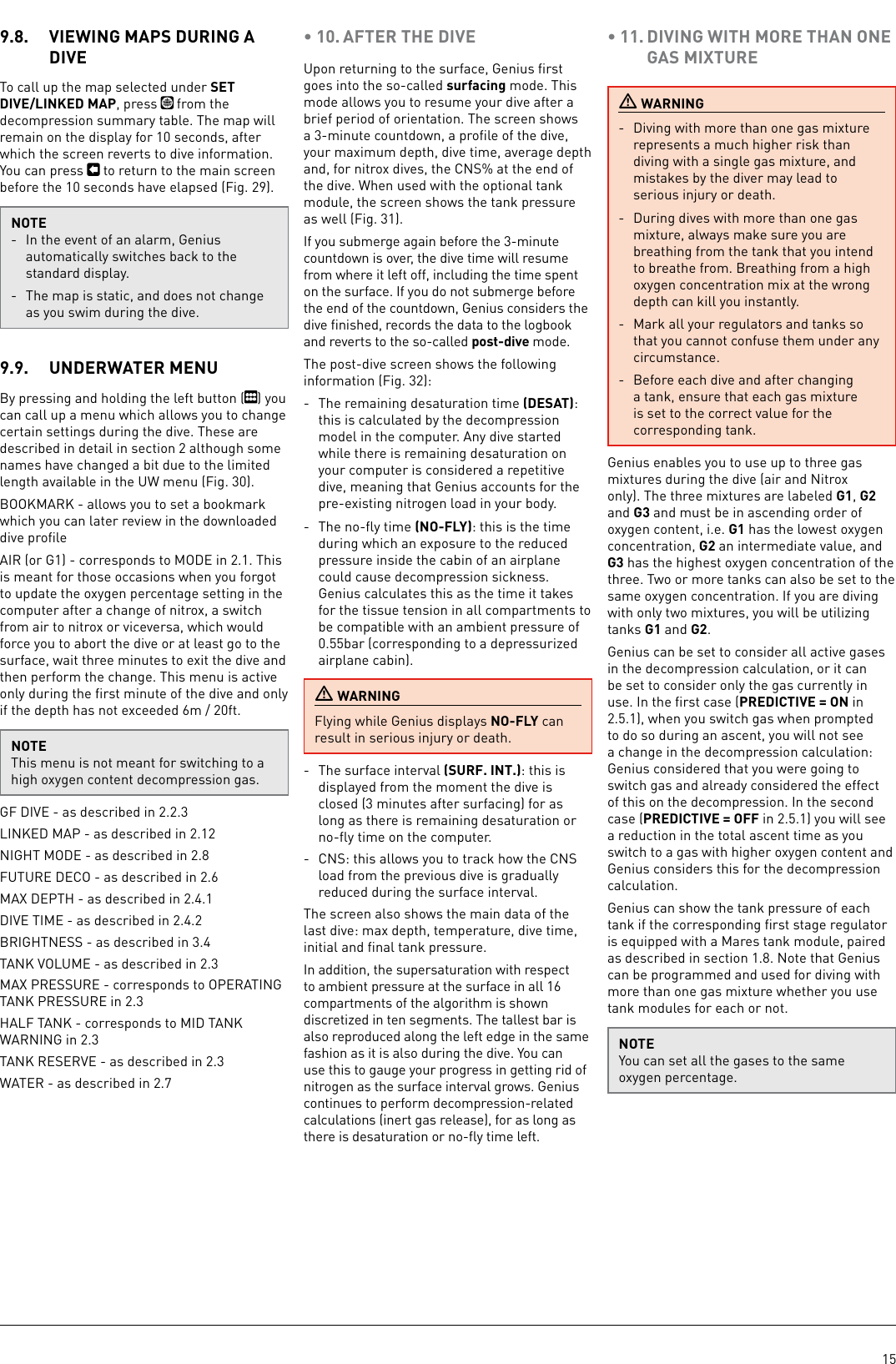 159.8.  VIEWING MAPS DURING A DIVETo call up the map selected under SET DIVE/LINKED MAP, press   from the decompression summary table. The map will remain on the display for 10 seconds, after which the screen reverts to dive information. You can press   to return to the main screen before the 10 seconds have elapsed (Fig. 29).NOTE-  In the event of an alarm, Genius automatically switches back to the standard display.-  The map is static, and does not change as you swim during the dive.9.9.  UNDERWATER MENUBy pressing and holding the left button ( ) you can call up a menu which allows you to change certain settings during the dive. These are described in detail in section  although some names have changed a bit due to the limited length available in the UW menu (Fig. 30).BOOKMARK - allows you to set a bookmark which you can later review in the downloaded dive proﬁleAIR (or G1) - corresponds to MODE in 2.1. This is meant for those occasions when you forgot to update the oxygen percentage setting in the computer after a change of nitrox, a switch from air to nitrox or viceversa, which would force you to abort the dive or at least go to the surface, wait three minutes to exit the dive and then perform the change. This menu is active only during the ﬁrst minute of the dive and only if the depth has not exceeded 6m / 20ft.NOTEThis menu is not meant for switching to a high oxygen content decompression gas. GF DIVE - as described in 2.2.3LINKED MAP - as described in 2.12NIGHT MODE - as described in 2.8FUTURE DECO - as described in 2.6MAX DEPTH - as described in 2.4.1DIVE TIME - as described in 2.4.2BRIGHTNESS - as described in 3.4TANK VOLUME - as described in 2.3MAX PRESSURE - corresponds to OPERATING TANK PRESSURE in 2.3HALF TANK - corresponds to MID TANK WARNING in 2.3TANK RESERVE - as described in 2.3WATER - as described in 2.7• 10. AFTER THE DIVEUpon returning to the surface, Genius ﬁrst goes into the so-called surfacing mode. This mode allows you to resume your dive after a brief period of orientation. The screen shows a 3-minute countdown, a proﬁle of the dive, your maximum depth, dive time, average depth and, for nitrox dives, the CNS% at the end of the dive. When used with the optional tank module, the screen shows the tank pressure as well (Fig. 31).If you submerge again before the 3-minute countdown is over, the dive time will resume from where it left off, including the time spent on the surface. If you do not submerge before the end of the countdown, Genius considers the dive ﬁnished, records the data to the logbook and reverts to the so-called post-dive mode.The post-dive screen shows the following information (Fig. 32):-  The remaining desaturation time (DESAT): this is calculated by the decompression model in the computer. Any dive started while there is remaining desaturation on your computer is considered a repetitive dive, meaning that Genius accounts for the pre-existing nitrogen load in your body. -  The no-ﬂy time (NO-FLY): this is the time during which an exposure to the reduced pressure inside the cabin of an airplane could cause decompression sickness. Genius calculates this as the time it takes for the tissue tension in all compartments to be compatible with an ambient pressure of 0.55bar (corresponding to a depressurized airplane cabin). WARNINGFlying while Genius displays NO-FLY can result in serious injury or death. -  The surface interval (SURF. INT.): this is displayed from the moment the dive is closed (3minutes after surfacing) for as long as there is remaining desaturation or no-ﬂy time on the computer. -  CNS: this allows you to track how the CNS load from the previous dive is gradually reduced during the surface interval.The screen also shows the main data of the last dive: max depth, temperature, dive time, initial and ﬁnal tank pressure.In addition, the supersaturation with respect to ambient pressure at the surface in all 16 compartments of the algorithm is shown discretized in ten segments. The tallest bar is also reproduced along the left edge in the same fashion as it is also during the dive. You can use this to gauge your progress in getting rid of nitrogen as the surface interval grows. Genius continues to perform decompression-related calculations (inert gas release), for as long as there is desaturation or no-ﬂy time left. • 11. DIVING WITH MORE THAN ONE GAS MIXTURE WARNING-  Diving with more than one gas mixture represents a much higher risk than diving with a single gas mixture, and mistakes by the diver may lead to serious injury or death.-  During dives with more than one gas mixture, always make sure you are breathing from the tank that you intend to breathe from. Breathing from a high oxygen concentration mix at the wrong depth can kill you instantly.-  Mark all your regulators and tanks so that you cannot confuse them under any circumstance.-  Before each dive and after changing a tank, ensure that each gas mixture is set to the correct value for the corresponding tank.Genius enables you to use up to three gas mixtures during the dive (air and Nitrox only). The three mixtures are labeled G1, G2 and G3 and must be in ascending order of oxygen content, i.e. G1 has the lowest oxygen concentration, G2 an intermediate value, and G3 has the highest oxygen concentration of the three. Two or more tanks can also be set to the same oxygen concentration. If you are diving with only two mixtures, you will be utilizing tanks G1 and G2. Genius can be set to consider all active gases in the decompression calculation, or it can be set to consider only the gas currently in use. In the ﬁrst case (PREDICTIVE = ON in 2.5.1), when you switch gas when prompted to do so during an ascent, you will not see a change in the decompression calculation: Genius considered that you were going to switch gas and already considered the effect of this on the decompression. In the second case (PREDICTIVE = OFF in 2.5.1) you will see a reduction in the total ascent time as you switch to a gas with higher oxygen content and Genius considers this for the decompression calculation.Genius can show the tank pressure of each tank if the corresponding ﬁrst stage regulator is equipped with a Mares tank module, paired as described in section 1.8. Note that Genius can be programmed and used for diving with more than one gas mixture whether you use tank modules for each or not.NOTEYou can set all the gases to the same oxygen percentage. 