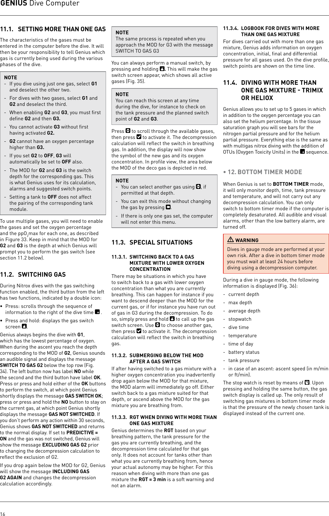 GENIUS Dive Computer1611.1.  SETTING MORE THAN ONE GASThe characteristics of the gases must be entered in the computer before the dive. Itwill then be your responsibility to tell Genius which gas is currently being used during the various phases of the dive. NOTE-  If you dive using just one gas, select G1 and deselect the other two. -  For dives with two gases, select G1 and G2 and deselect the third. -  When enabling G2 and G3, you must ﬁrst deﬁne G2 and then G3.-  You cannot activate G3 without ﬁrst having activated G2.-  G2 cannot have an oxygen percentage higher than G3.-  If you set G2 to OFF, G3 will automatically be set to OFF also.-  The MOD for G2 and G3 is the switch depth for the corresponding gas. This is what Genius uses for its calculation, alarms and suggested switch points.-  Setting a tank to OFF does not affect the pairing of the corresponding tank module.To use multiple gases, you will need to enable the gases and set the oxygen percentage and the ppO2max for each one, as described in Figure 33. Keep in mind that the MOD for G2 and G3 is the depth at which Genius will prompt you to perform the gas switch (see section 11.2 below).11.2.  SWITCHING GASDuring Nitrox dives with the gas switching function enabled, the third button from the left has two functions, indicated by a double icon: •  Press: scrolls through the sequence of information to the right of the dive time  . •  Press and hold: displays the gas switch screen  . Genius always begins the dive with G1, which has the lowest percentage of oxygen. When during the ascent you reach the depth corresponding to the MOD of G2, Genius sounds an audible signal and displays the message SWITCH TO GAS G2 below the top row (Fig. 34). The left button now has label NO while the second and the third button have label OK. Press or press and hold either of the OK buttons to perform the switch, at which point Genius shortly displays the message GAS SWITCH OK; press or press and hold the NO button to stay on the current gas, at which point Genius shortly displays the message GAS NOT SWITCHED. If you don’t perform any action within 30 seconds, Genius shows GAS NOT SWITCHED and returns to the normal display. If set to PREDICTIVE = ON and the gas was not switched, Genius will show the message EXCLUDING GAS G2 prior to changing the decompression calculation to reﬂect the exclusion of G2.If you drop again below the MOD for G2, Genius will show the message INCLUDING GAS G2 AGAIN and changes the decompression calculation accordingly.NOTEThe same process is repeated when you approach the MOD for G3 with the message SWITCH TO GAS G3You can always perform a manual switch, by pressing and holding  . This will make the gas switch screen appear, which shows all active gases (Fig. 35). NOTEYou can reach this screen at any time during the dive, for instance to check on the tank pressure and the planned switch point of G2 and G3.Press   to scroll through the available gases, then press   to activate it. The decompression calculation will reﬂect the switch in breathing gas. In addition, the display will now show the symbol of the new gas and its oxygen concentration. In proﬁle view, the area below the MOD of the deco gas is depicted in red.NOTE-  You can select another gas using  , if permitted at that depth.-  You can exit this mode without changing the gas by pressing  .-  If there is only one gas set, the computer will not enter this menu.11.3.  SPECIAL SITUATIONS11.3.1.  SWITCHING BACK TO A GAS MIXTURE WITH LOWER OXYGEN CONCENTRATIONThere may be situations in which you have to switch back to a gas with lower oxygen concentration than what you are currently breathing. This can happen for instance if you want to descend deeper than the MOD for the current gas, or if for instance you have run out of gas in G3 during the decompression. To do so, simply press and hold   to call up the gas switch screen. Use   to choose another gas, then press   to activate it. The decompression calculation will reﬂect the switch in breathing gas.11.3.2.  SUBMERGING BELOW THE MOD AFTER A GAS SWITCH If after having switched to a gas mixture with a higher oxygen concentration you inadvertently drop again below the MOD for that mixture, the MOD alarm will immediately go off. Either switch back to a gas mixture suited for that depth, or ascend above the MOD for the gas mixture you are breathing from. 11.3.3.  RGT WHEN DIVING WITH MORE THAN ONE GAS MIXTUREGenius determines the RGT based on your breathing pattern, the tank pressure for the gas you are currently breathing, and the decompression time calculated for that gas only. It does not account for tanks other than what you are currently breathing from, hence your actual autonomy may be higher. For this reason when diving with more than one gas mixture the RGT = 3 min is a soft warning and not an alarm.11.3.4.  LOGBOOK FOR DIVES WITH MORE THAN ONE GAS MIXTUREFor dives carried out with more than one gas mixture, Genius adds information on oxygen concentration, initial, ﬁnal and differential pressure for all gases used. On the dive proﬁle, switch points are shown on the time line.11.4.  DIVING WITH MORE THAN ONE GAS MIXTURE  TRIMIX OR HELIOXGenius allows you to set up to 5 gases in which in addition to the oxygen percentage you can also set the helium percentage. In the tissue saturation graph you will see bars for the nitrogen partial pressure and for the helium partial pressure. Everything else is the same as with multigas nitrox diving with the addition of OTUs (Oxygen Toxicity Units) in the   sequence.• 12. BOTTOM TIMER MODEWhen Genius is set to BOTTOM TIMER mode, it will only monitor depth, time, tank pressure and temperature, and will not carry out any decompression calculation. You can only switch to bottom timer mode if the computer is completely desaturated. All audible and visual alarms, other than the low battery alarm, are turned off. WARNINGDives in gauge mode are performed at your own risk. After a dive in bottom timer mode you must wait at least 24 hours before diving using a decompression computer.During a dive in gauge mode, the following information is displayed (Fig. 36):-  current depth-  max depth-  average depth- stopwatch-  dive time- temperature -  time of day-  battery status-  tank pressure-  in case of an ascent: ascent speed (in m/min or ft/min). The stop watch is reset by means of  . Upon pressing and holding the same button, the gas switch display is called up. The only result of switching gas mixtures in bottom timer mode is that the pressure of the newly chosen tank is displayed instead of the current one. 