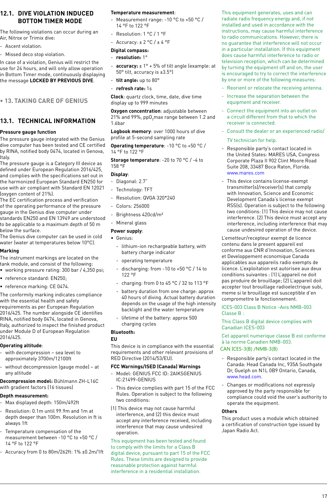 1712.1.  DIVE VIOLATION INDUCED BOTTOM TIMER MODEThe following violations can occur during an Air, Nitrox or Trimix dive: -  Ascent violation. -  Missed deco stop violation.In case of a violation, Genius will restrict the use for 24 hours, and will only allow operation in Bottom Timer mode, continuously displaying the message LOCKED BY PREVIOUS DIVE.• 13. TAKING CARE OF GENIUS13.1.  TECHNICAL INFORMATIONPressure gauge functionThe pressure gauge integrated with the Genius dive computer has been tested and CE certiﬁed by RINA, notiﬁed body 0474, located in Genova, Italy.The pressure gauge is a Category III device as deﬁned under European Regulation 2016/425, and complies with the speciﬁcations set out in the harmonized European Standard EN250 for use with air compliant with Standard EN 12021 (oxygen content of 21%).The EC certiﬁcation process and veriﬁcation of the operating performance of the pressure gauge in the Genius dive computer under standards EN250 and EN 13949 are understood to be applicable to a maximum depth of 50 m below the surface. The Genius dive computer can be used in cold water (water at temperatures below 10°C).MarkingThe instrument markings are located on the tank module, and consist of the following:•  working pressure rating: 300 bar / 4,350 psi;•  reference standard: EN250;•  reference marking: CE 0474.The conformity marking indicates compliance with the essential health and safety requirements as per European Regulation 2016/425. The number alongside CE identiﬁes RINA, notiﬁed body 0474, located in Genova, Italy, authorized to inspect the ﬁnished product under Module D of European Regulation 2016/425.Operating altitude: -  with decompression – sea level to approximately 3700m/12100ft-  without decompression (gauge mode) – at any altitudeDecompression model: Bühlmann ZH-L16C with gradient factors (16 tissues)Depth measurement:-  Max displayed depth: 150m/492ft-  Resolution: 0.1m until 99.9m and 1m at depth deeper than 100m. Resolution in ft is always 1ft-  Temperature compensation of the measurement between -10°C to +50°C / 14°F to 122°F-  Accuracy from 0 to 80m/262ft: 1% ±0.2m/1ftTemperature measurement:-  Measurement range: -10°C to +50°C / 14°F to 122°F-  Resolution: 1°C / 1°F-  Accuracy: ± 2°C / ± 4°FDigital compass:-  resolution: 1°-  accuracy: ± 1° + 5% of tilt angle (example: at 50° tilt, accuracy is ±3.5°)-  tilt angle: up to 80°-  refresh rate: 1sClock: quartz clock, time, date, dive time display up to 999minutesOxygen concentration: adjustable between 21% and 99%, ppO2max range between 1.2 and 1.6barLogbook memory: over 1000 hours of dive proﬁle at 5-second sampling rateOperating temperature: -10°C to +50°C / 14°F to 122°FStorage temperature: -20 to 70°C / -4 to 158°FDisplay:-  Diagonal: 2.7”-  Technology: TFT-  Resolution: QVGA 320*240-  Colors: 256000-  Brightness 420cd/m²-  Mineral glassPower supply: •  Genius: -  lithium-ion rechargeable battery, with battery charge indicator-  operating temperature-  discharging: from -10 to +50°C / 14 to 122°F-  charging: from 0 to 45°C / 32 to 113°F-  battery duration from one charge: approx 40 hours of diving. Actual battery duration depends on the usage of the high intensity backlight and the water temperature-  lifetime of the battery: approx 500 charging cyclesBluetooth:EUThis device is in compliance with the essential requirements and other relevant provisions of RED Directive (2014/53/EU).FCC Warnings/ISED (Canada) Warnings-  Model: GENIUS FCC ID: 2AIKSGENIUS IC:21499-GENIUS-  This device complies with part 15 of the FCC Rules. Operation is subject to the following two conditions: (1) This device may not cause harmful interference, and (2) this device must accept any interference received, including interference that may cause undesired operation.This equipment has been tested and found to comply with the limits for a Class B digital device, pursuant to part 15 of the FCC Rules. These limits are designed to provide reasonable protection against harmful interference in a residential installation. This equipment generates, uses and can radiate radio frequency energy and, if not installed and used in accordance with the instructions, may cause harmful interference to radio communications. However, there is no guarantee that interference will not occur in a particular installation. If this equipment does cause harmful interference to radio or television reception, which can be determined by turning the equipment off and on, the user is encouraged to try to correct the interference by one or more of the following measures:-  Reorient or relocate the receiving antenna.-  Increase the separation between the equipment and receiver.-  Connect the equipment into an outlet on a circuit different from that to which the receiver is connected.-  Consult the dealer or an experienced radio/TV technician for help.-  Responsible party’s contact located in the United States: MARES USA, Congress Corporate Plaza II 902 Clint Moore Road Suite 208, 33487 Boca Raton, Florida. www.mares.com-  This device contains license-exempt transmitter(s)/receiver(s) that comply with Innovation, Science and Economic Development Canada’s license exempt RSS(s). Operation is subject to the following two conditions: (1) This device may not cause interference. (2) This device must accept any interference, including interference that may cause undesired operation of the device.L’emetteur/recepteur exempt de licence contenu dans le present appareil est conforme aux CNR d’Innovation, Sciences et Developpement economique Canada applicables aux appareils radio exempts de licence. L’exploitation est autorisee aux deux conditions suivantes : (1) L’appareil ne doit pas produire de brouillage; (2) L’appareil doit accepter tout brouillage radioelectrique subi, meme si le brouillage est susceptible d’en compromettre le fonctionnement.ICES-003 Class B Notice -Avis NMB-003 Classe B : This Class B digital device complies with Canadian ICES-003Cet appareil numerique classe B est conforme à la norme Canadien NMB-003.CAN ICES-3(B) /NMB-3(*)-  Responsible party’s contact located in the Canada: Head Canada Inc, 935A Southgate Dr, Guelph on N1L 0B9 Ontario, Canada, www.head.com.-  Changes or modiﬁcations not expressly approved by the party responsible for compliance could void the user’s authority to operate the equipment.OthersThis product uses a module which obtained a certiﬁcation of construction type issued by Japan Radio Act.CAN ICES-3(B) /NMB-3(B) 