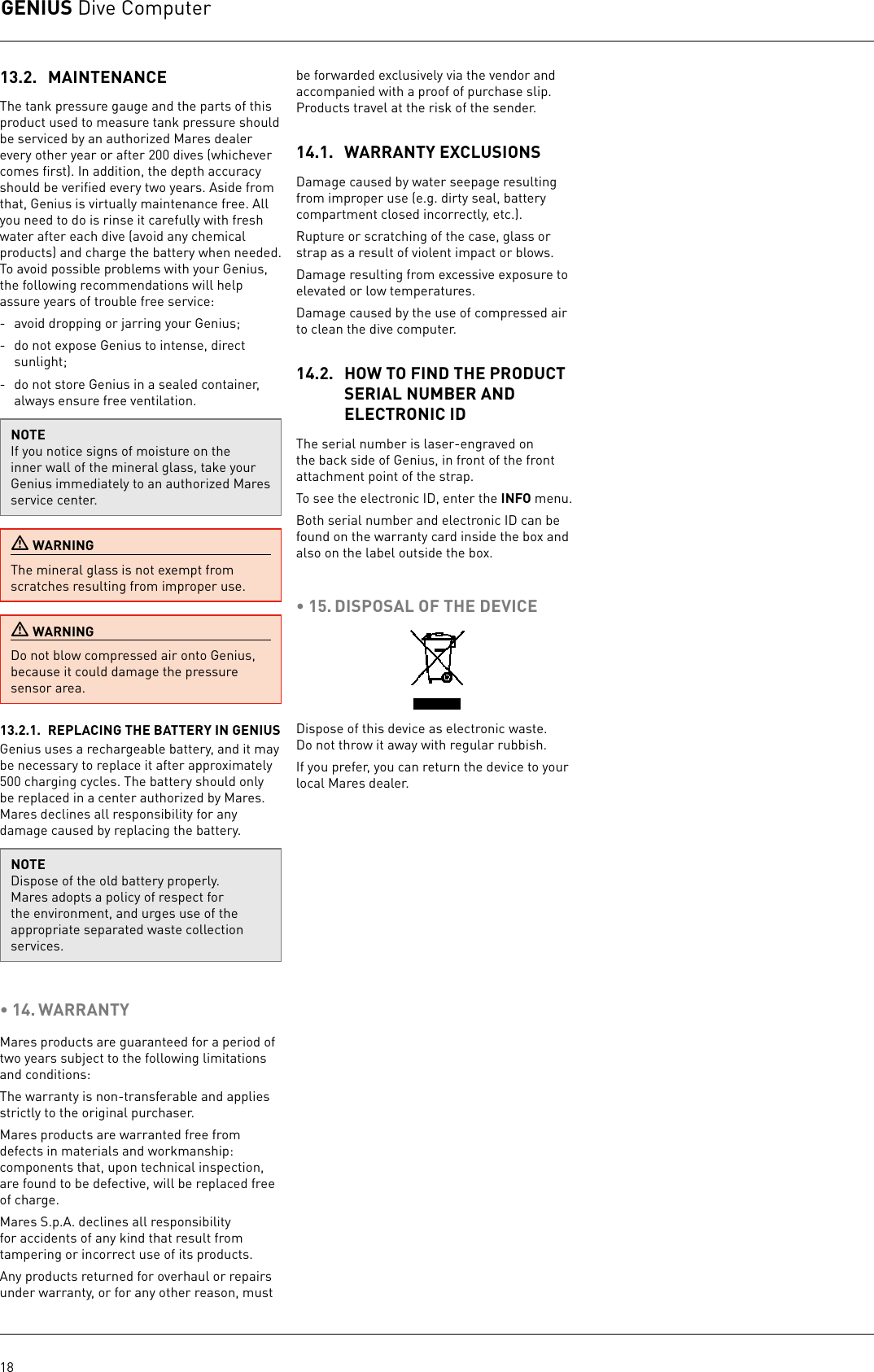 GENIUS Dive Computer1813.2.  MAINTENANCEThe tank pressure gauge and the parts of this product used to measure tank pressure should be serviced by an authorized Mares dealer every other year or after 200 dives (whichever comes ﬁrst). In addition, the depth accuracy should be veriﬁed every two years. Aside from that, Genius is virtually maintenance free. All you need to do is rinse it carefully with fresh water after each dive (avoid any chemical products) and charge the battery when needed. To avoid possible problems with your Genius, the following recommendations will help assure years of trouble free service:-  avoid dropping or jarring your Genius;-  do not expose Genius to intense, direct sunlight;-  do not store Genius in a sealed container, always ensure free ventilation.NOTEIf you notice signs of moisture on the inner wall of the mineral glass, take your Genius immediately to an authorized Mares service center.  WARNINGThe mineral glass is not exempt from scratches resulting from improper use. WARNINGDo not blow compressed air onto Genius, because it could damage the pressure sensor area.13.2.1.  REPLACING THE BATTERY IN GENIUSGenius uses a rechargeable battery, and it may be necessary to replace it after approximately 500charging cycles. The battery should only be replaced in a center authorized by Mares. Mares declines all responsibility for any damage caused by replacing the battery.NOTEDispose of the old battery properly. Mares adopts a policy of respect for the environment, and urges use of the appropriate separated waste collection services.• 14. WARRANTYMares products are guaranteed for a period of two years subject to the following limitations and conditions:The warranty is non-transferable and applies strictly to the original purchaser.Mares products are warranted free from defects in materials and workmanship: components that, upon technical inspection, are found to be defective, will be replaced free of charge.Mares S.p.A. declines all responsibility for accidents of any kind that result from tampering or incorrect use of its products.Any products returned for overhaul or repairs under warranty, or for any other reason, must be forwarded exclusively via the vendor and accompanied with a proof of purchase slip. Products travel at the risk of the sender.14.1.  WARRANTY EXCLUSIONSDamage caused by water seepage resulting from improper use (e.g. dirty seal, battery compartment closed incorrectly, etc.).Rupture or scratching of the case, glass or strap as a result of violent impact or blows.Damage resulting from excessive exposure to elevated or low temperatures.Damage caused by the use of compressed air to clean the dive computer. 14.2.  HOW TO FIND THE PRODUCT SERIAL NUMBER AND ELECTRONIC IDThe serial number is laser-engraved on the back side of Genius, in front of the front attachment point of the strap.To see the electronic ID, enter the INFO menu.Both serial number and electronic ID can be found on the warranty card inside the box and also on the label outside the box.• 15. DISPOSAL OF THE DEVICEDispose of this device as electronic waste. Donot throw it away with regular rubbish. If you prefer, you can return the device to your local Mares dealer. 