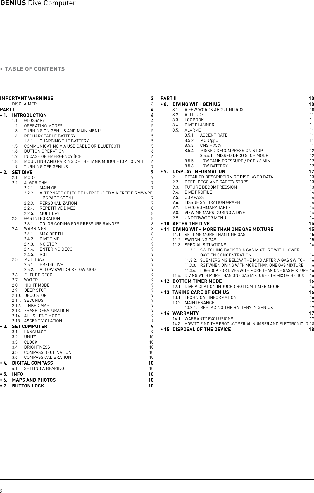 GENIUS Dive Computer2• TABLE OF CONTENTSIMPORTANT WARNINGS  3DISCLAIMER 3PART I   4• 1.  INTRODUCTION  41.1. GLOSSARY  41.2.  OPERATING MODES  51.3.  TURNING ON GENIUS AND MAIN MENU  51.4.  RECHARGEABLE BATTERY   51.4.1.  CHARGING THE BATTERY  51.5.  COMMUNICATING VIA USB CABLE OR BLUETOOTH  51.6.  BUTTON OPERATION  61.7.  IN CASE OF EMERGENCY ICE  61.8.  MOUNTING AND PAIRING OF THE TANK MODULE OPTIONAL  61.9.  TURNING OFF GENIUS 7• 2.  SET DIVE  72.1. MODE  72.2. ALGORITHM  72.2.1.  MAIN GF  72.2.2.  ALTERNATE GF TO BE INTRODUCED VIA FREE FIRMWARE UPGRADE SOON  72.2.3. PERSONALIZATION  72.2.4.  REPETITIVE DIVES  82.2.5. MULTIDAY  82.3.  GAS INTEGRATION  82.3.1.  COLOR CODING FOR PRESSURE RANGES  82.4. WARNINGS  82.4.1.  MAX DEPTH  82.4.2.  DIVE TIME  82.4.3.  NO STOP  92.4.4.  ENTERING DECO  92.4.5. RGT  92.5. MULTIGAS  92.5.1. PREDICTIVE  92.5.2.  ALLOW SWITCH BELOW MOD  92.6.  FUTURE DECO  92.7. WATER  92.8.  NIGHT MODE  92.9.  DEEP STOP  92.10.  DECO STOP  92.11. SECONDS  92.12.  LINKED MAP  92.13.  ERASE DESATURATION  92.14.  ALL SILENT MODE  92.15.  ASCENT VIOLATION   9• 3.  SET COMPUTER  93.1. LANGUAGE  93.2. UNITS  103.3. CLOCK  103.4. BRIGHTNESS  103.5.  COMPASS DECLINATION  103.6.  COMPASS CALIBRATION  10• 4.  DIGITAL COMPASS  104.1.  SETTING A BEARING  10• 5.  INFO  10• 6.  MAPS AND PHOTOS  10• 7.  BUTTON LOCK  10PART II   10• 8.  DIVING WITH GENIUS  108.1.  A FEW WORDS ABOUT NITROX   108.2. ALTITUDE  118.3. LOGBOOK  118.4.  DIVE PLANNER  118.5. ALARMS  118.5.1.  ASCENT RATE   118.5.2. MOD/ppO2 118.5.3.  CNS = 75%  118.5.4.  MISSED DECOMPRESSION STOP  128.5.4.1.  MISSED DECO STOP MODE  128.5.5.  LOW TANK PRESSURE / RGT &lt; 3 MIN  128.5.6.  LOW BATTERY  12• 9.  DISPLAY INFORMATION  129.1.  DETAILED DESCRIPTION OF DISPLAYED DATA  139.2.  DEEP, DECO AND SAFETY STOPS  139.3.  FUTURE DECOMPRESSION  139.4.  DIVE PROFILE   149.5.  COMPASS   149.6.  TISSUE SATURATION GRAPH  149.7.  DECO SUMMARY TABLE  149.8.  VIEWING MAPS DURING A DIVE  149.9.  UNDERWATER MENU  14• 10.  AFTER THE DIVE  15• 11.  DIVING WITH MORE THAN ONE GAS MIXTURE  1511.1.  SETTING MORE THAN ONE GAS   1511.2.  SWITCHING GAS  1511.3.  SPECIAL SITUATIONS  1611.3.1.  SWITCHING BACK TO A GAS MIXTURE WITH LOWER OXYGEN CONCENTRATION  1611.3.2.  SUBMERGING BELOW THE MOD AFTER A GAS SWITCH   1611.3.3.  RGT WHEN DIVING WITH MORE THAN ONE GAS MIXTURE  1611.3.4.  LOGBOOK FOR DIVES WITH MORE THAN ONE GAS MIXTURE  1611.4.  DIVING WITH MORE THAN ONE GAS MIXTURE  TRIMIX OR HELIOX  16• 12.  BOTTOM TIMER MODE  1612.1.  DIVE VIOLATION INDUCED BOTTOM TIMER MODE  16• 13.  TAKING CARE OF GENIUS  1613.1.  TECHNICAL INFORMATION  1613.2. MAINTENANCE  1713.2.1.  REPLACING THE BATTERY IN GENIUS 17• 14.  WARRANTY  1714.1.  WARRANTY EXCLUSIONS  1714.2.  HOW TO FIND THE PRODUCT SERIAL NUMBER AND ELECTRONIC ID  18• 15.  DISPOSAL OF THE DEVICE  18