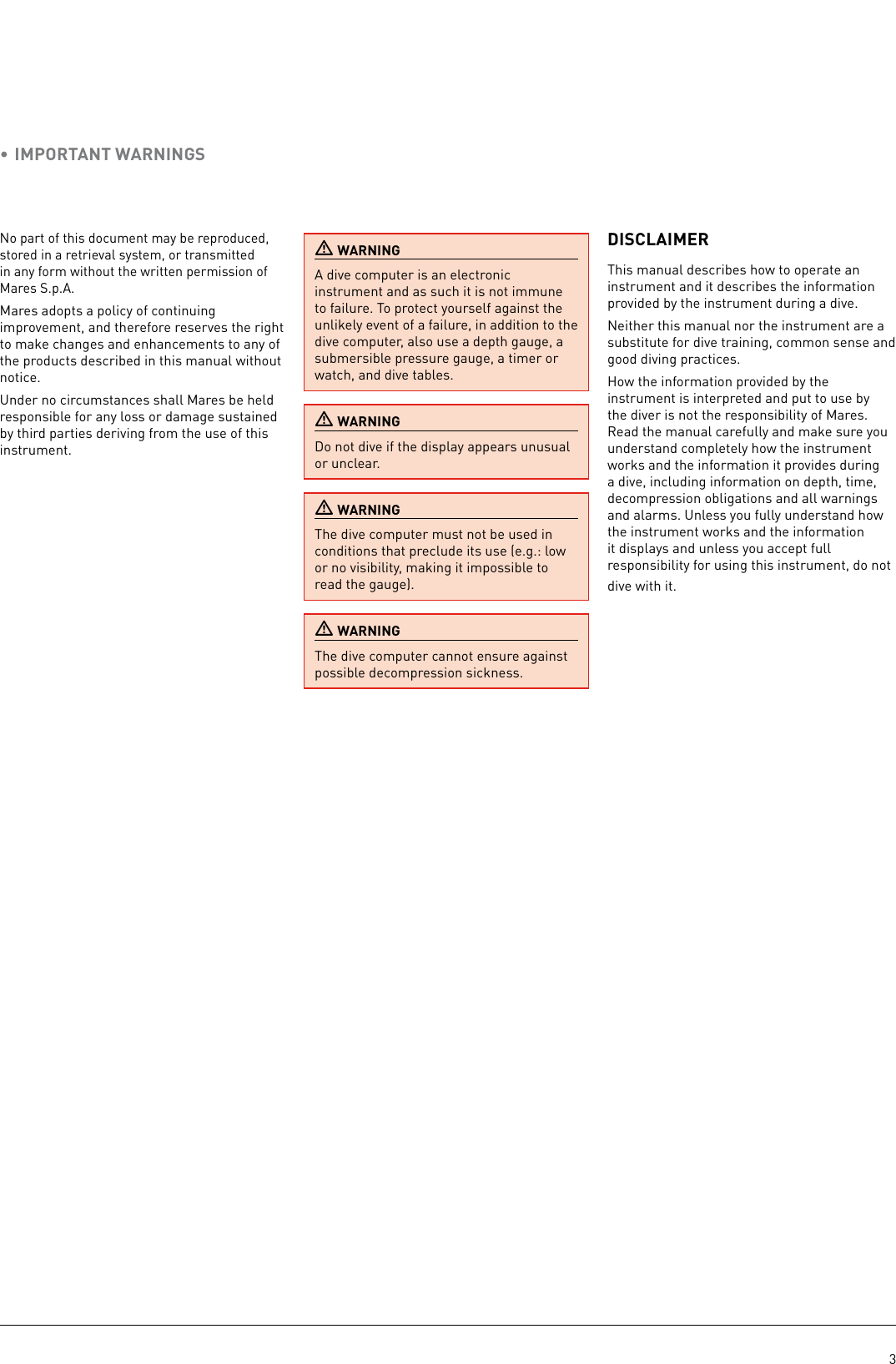 3No part of this document may be reproduced, stored in a retrieval system, or transmitted in any form without the written permission of Mares S.p.A.Mares adopts a policy of continuing improvement, and therefore reserves the right to make changes and enhancements to any of the products described in this manual without notice.Under no circumstances shall Mares be held responsible for any loss or damage sustained by third parties deriving from the use of this instrument. WARNINGA dive computer is an electronic instrument and as such it is not immune to failure. To protect yourself against the unlikely event of a failure, in addition to the dive computer, also use a depth gauge, a submersible pressure gauge, a timer or watch, and dive tables.  WARNINGDo not dive if the display appears unusual or unclear. WARNINGThe dive computer must not be used in conditions that preclude its use (e.g.: low or no visibility, making it impossible to read the gauge). WARNINGThe dive computer cannot ensure against possible decompression sickness.DISCLAIMERThis manual describes how to operate an instrument and it describes the information provided by the instrument during a dive.Neither this manual nor the instrument are a substitute for dive training, common sense and good diving practices.How the information provided by the instrument is interpreted and put to use by the diver is not the responsibility of Mares. Read the manual carefully and make sure you understand completely how the instrument works and the information it provides during a dive, including information on depth, time, decompression obligations and all warnings and alarms. Unless you fully understand how the instrument works and the information it displays and unless you accept full responsibility for using this instrument, do not dive with it.• IMPORTANT WARNINGS