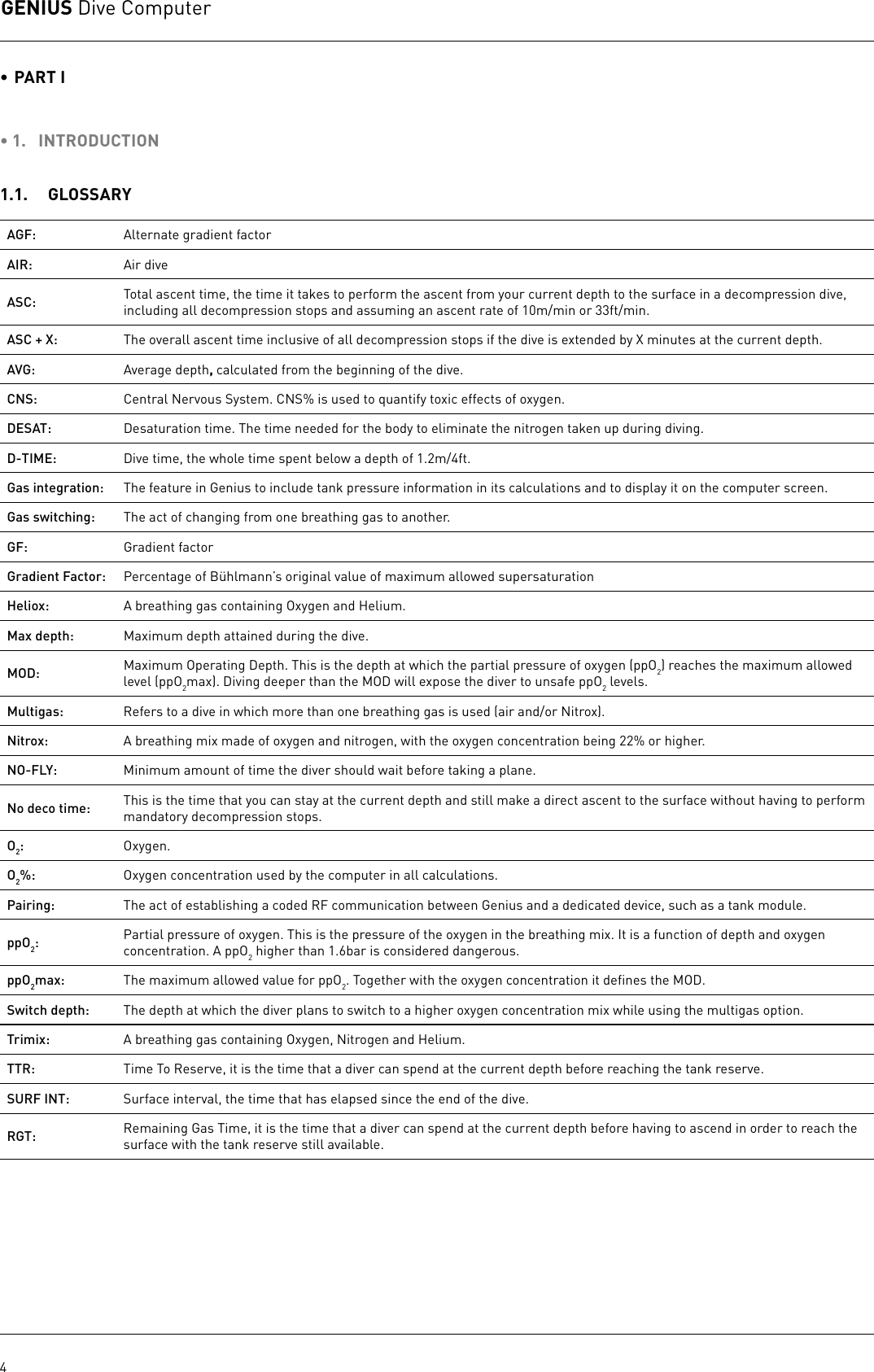 GENIUS Dive Computer4• PART I • 1.  INTRODUCTION1.1.  GLOSSARYAGF:  Alternate gradient factorAIR: Air diveASC: Total ascent time, the time it takes to perform the ascent from your current depth to the surface in a decompression dive, including all decompression stops and assuming an ascent rate of 10m/min or 33ft/min.ASC + X: The overall ascent time inclusive of all decompression stops if the dive is extended by X minutes at the current depth.AVG: Average depth, calculated from the beginning of the dive.CNS: Central Nervous System. CNS% is used to quantify toxic effects of oxygen. DESAT: Desaturation time. The time needed for the body to eliminate the nitrogen taken up during diving.D-TIME: Dive time, the whole time spent below a depth of 1.2m/4ft.Gas integration: The feature in Genius to include tank pressure information in its calculations and to display it on the computer screen.Gas switching: The act of changing from one breathing gas to another.GF:  Gradient factorGradient Factor: Percentage of Bühlmann’s original value of maximum allowed supersaturation Heliox: A breathing gas containing Oxygen and Helium.Max depth: Maximum depth attained during the dive. MOD: Maximum Operating Depth. This is the depth at which the partial pressure of oxygen (ppO2) reaches the maximum allowed level (ppO2max). Diving deeper than the MOD will expose the diver to unsafe ppO2 levels. Multigas: Refers to a dive in which more than one breathing gas is used (air and/or Nitrox).Nitrox: A breathing mix made of oxygen and nitrogen, with the oxygen concentration being 22% or higher. NO-FLY: Minimum amount of time the diver should wait before taking a plane.No deco time: This is the time that you can stay at the current depth and still make a direct ascent to the surface without having to perform mandatory decompression stops.O2:Oxygen.O2%: Oxygen concentration used by the computer in all calculations.Pairing: The act of establishing a coded RF communication between Genius and a dedicated device, such as a tank module. ppO2:Partial pressure of oxygen. This is the pressure of the oxygen in the breathing mix. It is a function of depth and oxygen concentration. A ppO2 higher than 1.6bar is considered dangerous.ppO2max: The maximum allowed value for ppO2. Together with the oxygen concentration it deﬁnes the MOD.Switch depth: The depth at which the diver plans to switch to a higher oxygen concentration mix while using the multigas option.Trimix: A breathing gas containing Oxygen, Nitrogen and Helium.TTR: Time To Reserve, it is the time that a diver can spend at the current depth before reaching the tank reserve.SURF INT: Surface interval, the time that has elapsed since the end of the dive.RGT: Remaining Gas Time, it is the time that a diver can spend at the current depth before having to ascend in order to reach the surface with the tank reserve still available.