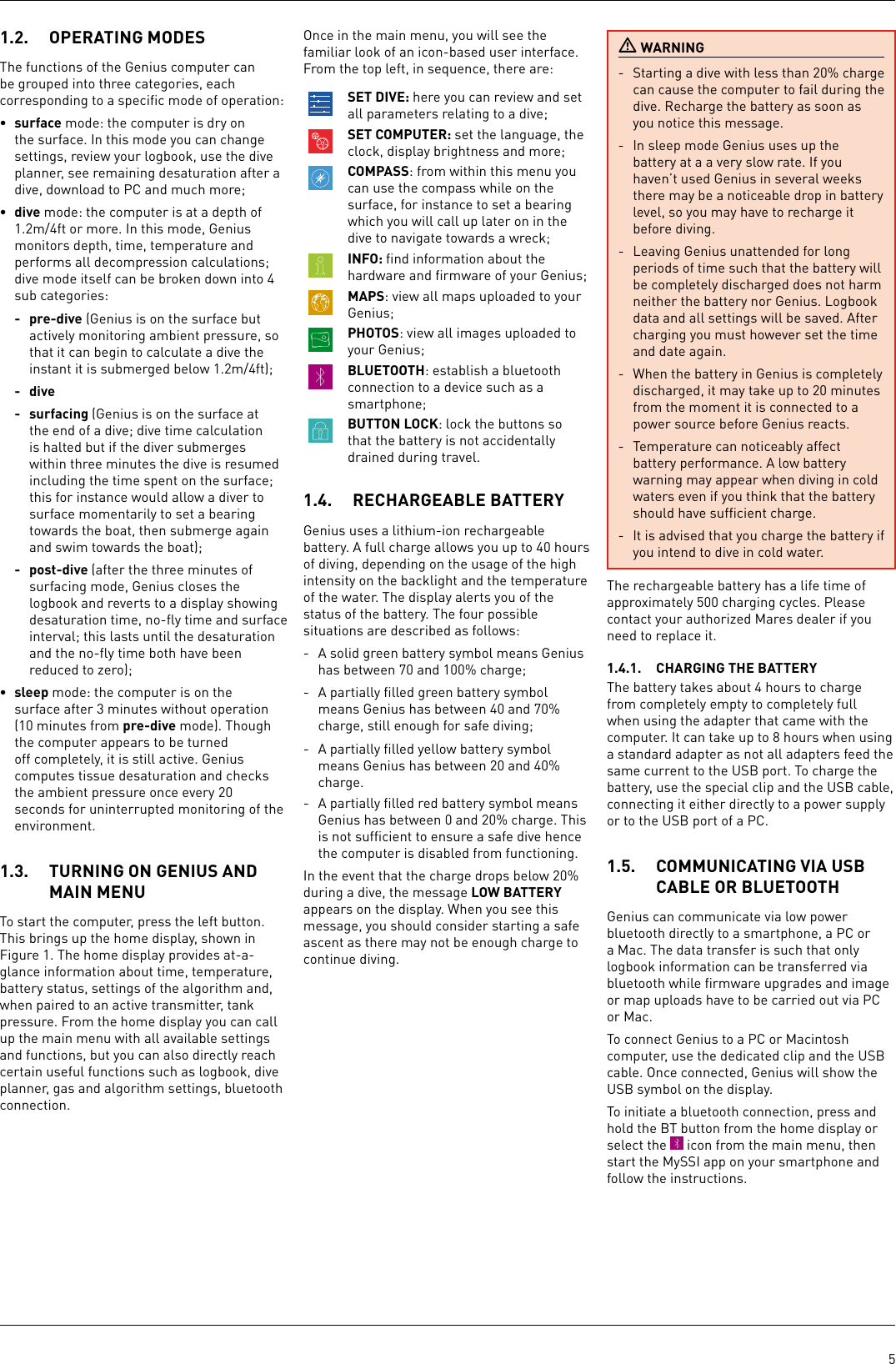 51.2.  OPERATING MODESThe functions of the Genius computer can be grouped into three categories, each corresponding to a speciﬁc mode of operation:• surface mode: the computer is dry on the surface. In this mode you can change settings, review your logbook, use the dive planner, see remaining desaturation after a dive, download to PC and much more;• dive mode: the computer is at a depth of 1.2m/4ft or more. In this mode, Genius monitors depth, time, temperature and performs all decompression calculations; dive mode itself can be broken down into 4 sub categories: - pre-dive (Genius is on the surface but actively monitoring ambient pressure, so that it can begin to calculate a dive the instant it is submerged below 1.2m/4ft);- dive- surfacing (Genius is on the surface at the end of a dive; dive time calculation is halted but if the diver submerges within threeminutes the dive is resumed including the time spent on the surface; this for instance would allow a diver to surface momentarily to set a bearing towards the boat, then submerge again and swim towards the boat);- post-dive (after the threeminutes of surfacing mode, Genius closes the logbook and reverts to a display showing desaturation time, no-ﬂy time and surface interval; this lasts until the desaturation and the no-ﬂy time both have been reduced to zero);• sleep mode: the computer is on the surface after 3 minutes without operation (10minutes from pre-dive mode). Though the computer appears to be turned off completely, it is still active. Genius computes tissue desaturation and checks the ambient pressure once every 20 seconds for uninterrupted monitoring of the environment. 1.3.  TURNING ON GENIUS AND MAIN MENUTo start the computer, press the left button. This brings up the home display, shown in Figure 1. The home display provides at-a-glance information about time, temperature, battery status, settings of the algorithm and, when paired to an active transmitter, tank pressure. From the home display you can call up the main menu with all available settings and functions, but you can also directly reach certain useful functions such as logbook, dive planner, gas and algorithm settings, bluetooth connection.Once in the main menu, you will see the familiar look of an icon-based user interface. From the top left, in sequence, there are:SET DIVE: here you can review and set all parameters relating to a dive;SET COMPUTER: set the language, the clock, display brightness and more;COMPASS: from within this menu you can use the compass while on the surface, for instance to set a bearing which you will call up later on in the dive to navigate towards a wreck;INFO: ﬁnd information about the hardware and ﬁrmware of your Genius;MAPS: view all maps uploaded to your Genius;PHOTOS: view all images uploaded to your Genius;BLUETOOTH: establish a bluetooth connection to a device such as a smartphone;BUTTON LOCK: lock the buttons so that the battery is not accidentally drained during travel.1.4.  RECHARGEABLE BATTERY Genius uses a lithium-ion rechargeable battery. A full charge allows you up to 40 hours of diving, depending on the usage of the high intensity on the backlight and the temperature of the water. The display alerts you of the status of the battery. The four possible situations are described as follows: -  A solid green battery symbol means Genius has between 70 and 100% charge;-  A partially ﬁlled green battery symbol means Genius has between 40 and 70% charge, still enough for safe diving;-  A partially ﬁlled yellow battery symbol means Genius has between 20 and 40% charge. -  A partially ﬁlled red battery symbol means Genius has between 0 and 20% charge. This is not sufﬁcient to ensure a safe dive hence the computer is disabled from functioning. In the event that the charge drops below 20% during a dive, the message LOW BATTERY appears on the display. When you see this message, you should consider starting a safe ascent as there may not be enough charge to continue diving. WARNING-  Starting a dive with less than 20% charge can cause the computer to fail during the dive. Recharge the battery as soon as you notice this message. -  In sleep mode Genius uses up the battery at a a very slow rate. If you haven’t used Genius in several weeks there may be a noticeable drop in battery level, so you may have to recharge it before diving.- Leaving Genius unattended for long periods of time such that the battery will be completely discharged does not harm neither the battery nor Genius. Logbook data and all settings will be saved. After charging you must however set the time and date again.-  When the battery in Genius is completely discharged, it may take up to 20 minutes from the moment it is connected to a power source before Genius reacts.-  Temperature can noticeably affect battery performance. A low battery warning may appear when diving in cold waters even if you think that the battery should have sufﬁcient charge.-  It is advised that you charge the battery if you intend to dive in cold water.The rechargeable battery has a life time of approximately 500 charging cycles. Please contact your authorized Mares dealer if you need to replace it.1.4.1.  CHARGING THE BATTERYThe battery takes about 4 hours to charge from completely empty to completely full when using the adapter that came with the computer. It can take up to 8 hours when using a standard adapter as not all adapters feed the same current to the USB port. To charge the battery, use the special clip and the USB cable, connecting it either directly to a power supply or to the USB port of a PC.1.5.  COMMUNICATING VIA USB CABLE OR BLUETOOTHGenius can communicate via low power bluetooth directly to a smartphone, a PC or a Mac. The data transfer is such that only logbook information can be transferred via bluetooth while ﬁrmware upgrades and image or map uploads have to be carried out via PC or Mac.To connect Genius to a PC or Macintosh computer, use the dedicated clip and the USB cable. Once connected, Genius will show the USB symbol on the display.To initiate a bluetooth connection, press and hold the BT button from the home display or select the   icon from the main menu, then start the MySSI app on your smartphone and follow the instructions.