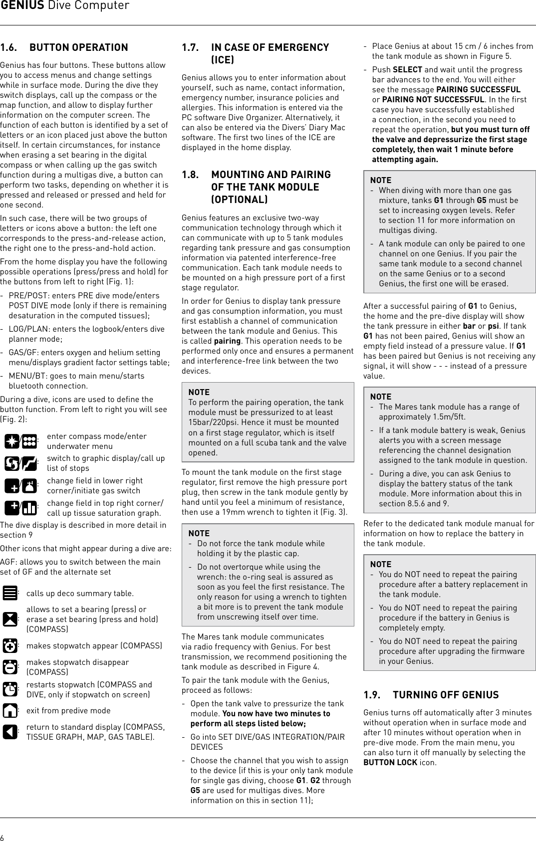 GENIUS Dive Computer61.6.  BUTTON OPERATIONGenius has four buttons. These buttons allow you to access menus and change settings while in surface mode. During the dive they switch displays, call up the compass or the map function, and allow to display further information on the computer screen. The function of each button is identiﬁed by a set of letters or an icon placed just above the button itself. In certain circumstances, for instance when erasing a set bearing in the digital compass or when calling up the gas switch function during a multigas dive, a button can perform two tasks, depending on whether it is pressed and released or pressed and held for one second.In such case, there will be two groups of letters or icons above a button: the left one corresponds to the press-and-release action, the right one to the press-and-hold action.From the home display you have the following possible operations (press/press and hold) for the buttons from left to right (Fig. 1):-  PRE/POST: enters PRE dive mode/enters POST DIVE mode (only if there is remaining desaturation in the computed tissues);-  LOG/PLAN: enters the logbook/enters dive planner mode;-  GAS/GF: enters oxygen and helium setting menu/displays gradient factor settings table;-  MENU/BT: goes to main menu/starts bluetooth connection.During a dive, icons are used to deﬁne the button function. From left to right you will see (Fig. 2):/ : enter compass mode/enter underwater menu/ : switch to graphic display/call up list of stops/ : change ﬁeld in lower right corner/initiate gas switch/ : change ﬁeld in top right corner/call up tissue saturation graph.The dive display is described in more detail in section 9Other icons that might appear during a dive are:AGF: allows you to switch between the main set of GF and the alternate set:calls up deco summary table.:allows to set a bearing (press) or erase a set bearing (press and hold) (COMPASS):makes stopwatch appear (COMPASS):makes stopwatch disappear (COMPASS):restarts stopwatch (COMPASS and DIVE, only if stopwatch on screen):exit from predive mode:return to standard display (COMPASS, TISSUE GRAPH, MAP, GAS TABLE).1.7.  IN CASE OF EMERGENCY ICEGenius allows you to enter information about yourself, such as name, contact information, emergency number, insurance policies and allergies. This information is entered via the PC software Dive Organizer. Alternatively, it can also be entered via the Divers’ Diary Mac software. The ﬁrst two lines of the ICE are displayed in the home display.1.8.  MOUNTING AND PAIRING OF THE TANK MODULE OPTIONALGenius features an exclusive two-way communication technology through which it can communicate with up to 5 tank modules regarding tank pressure and gas consumption information via patented interference-free communication. Each tank module needs to be mounted on a high pressure port of a ﬁrst stage regulator.In order for Genius to display tank pressure and gas consumption information, you must ﬁrst establish a channel of communication between the tank module and Genius. This is called pairing. This operation needs to be performed only once and ensures a permanent and interference-free link between the two devices.NOTETo perform the pairing operation, the tank module must be pressurized to at least 15bar/220psi. Hence it must be mounted on a ﬁrst stage regulator, which is itself mounted on a full scuba tank and the valve opened.To mount the tank module on the ﬁrst stage regulator, ﬁrst remove the high pressure port plug, then screw in the tank module gently by hand until you feel a minimum of resistance, then use a 19mm wrench to tighten it (Fig. 3). NOTE-  Do not force the tank module while holding it by the plastic cap. -  Do not overtorque while using the wrench: the o-ring seal is assured as soon as you feel the ﬁrst resistance. The only reason for using a wrench to tighten a bit more is to prevent the tank module from unscrewing itself over time.The Mares tank module communicates via radio frequency with Genius. For best transmission, we recommend positioning the tank module as described in Figure 4.To pair the tank module with the Genius, proceed as follows:-  Open the tank valve to pressurize the tank module. You now have two minutes to perform all steps listed below;-  Go into SET DIVE/GAS INTEGRATION/PAIR DEVICES-  Choose the channel that you wish to assign to the device (if this is your only tank module for single gas diving, choose G1. G2 through G5 are used for multigas dives. More information on this in section 11);- Place Genius at about 15 cm / 6 inches from the tank module as shown in Figure 5.- Push SELECT and wait until the progress bar advances to the end. You will either see the message PAIRING SUCCESSFUL or PAIRING NOT SUCCESSFUL. In the ﬁrst case you have successfully established a connection, in the second you need to repeat the operation, but you must turn off the valve and depressurize the ﬁrst stage completely, then wait 1 minute before attempting again.NOTE-  When diving with more than one gas mixture, tanks G1 through G5 must be set to increasing oxygen levels. Refer to section 11 for more information on multigas diving.-  A tank module can only be paired to one channel on one Genius. If you pair the same tank module to a second channel on the same Genius or to a second Genius, the ﬁrst one will be erased. After a successful pairing of G1 to Genius, the home and the pre-dive display will show the tank pressure in either bar or psi. If tank G1 has not been paired, Genius will show an empty ﬁeld instead of a pressure value. If G1 has been paired but Genius is not receiving any signal, it will show - - - instead of a pressure value. NOTE-  The Mares tank module has a range of approximately 1.5m/5ft.-  If a tank module battery is weak, Genius alerts you with a screen message referencing the channel designation assigned to the tank module in question.-  During a dive, you can ask Genius to display the battery status of the tank module. More information about this in section 8.5.6 and 9.Refer to the dedicated tank module manual for information on how to replace the battery in the tank module.NOTE-  You do NOT need to repeat the pairing procedure after a battery replacement in the tank module.-  You do NOT need to repeat the pairing procedure if the battery in Genius is completely empty.-  You do NOT need to repeat the pairing procedure after upgrading the ﬁrmware in your Genius.1.9.  TURNING OFF GENIUSGenius turns off automatically after 3 minutes without operation when in surface mode and after 10minutes without operation when in pre-dive mode. From the main menu, you can also turn it off manually by selecting the BUTTON LOCK icon. 