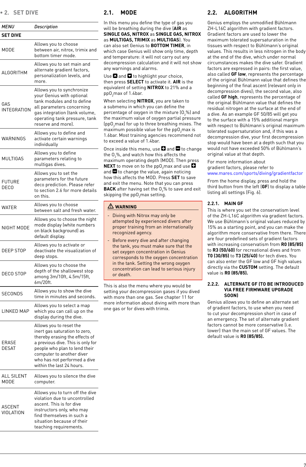 7• 2.  SET DIVEMENU DescriptionSET DIVEMODEAllows you to choose between air, nitrox, trimix and bottom timer mode. ALGORITHMAllows you to set main and alternate gradient factors, personalization levels, and more.GAS INTEGRATIONAllows you to synchronize your Genius with optional tank modules and to deﬁne all parameters concerning gas integration (tank volume, operating tank pressure, tank reserve and more).WARNINGSAllows you to deﬁne and activate certain warnings individuallyMULTIGASAllows you to deﬁne parameters relating to multigas dives.FUTURE DECOAllows you to set the parameters for the future deco prediction. Please refer to section 2.6 for more details on this.WATER Allows you to choose between salt and fresh water.NIGHT MODEAllows you to choose the night mode display (white numbers on black background) as default display.DEEP STOPAllows you to activate or deactivate the visualization of deep stops.DECO STOPAllows you to choose the depth of the shallowest stop among 3m/10ft, 4.5m/15ft, 6m/20ft.SECONDS Allows you to show the dive time in minutes and seconds.LINKED MAPAllows you to select a map which you can call up on the display during the dive.ERASE DESATAllows you to reset the inert gas saturation to zero, thereby erasing the effects of a previous dive. This is only for people who plan to lend their computer to another diver who has not performed a dive within the last 24 hours.ALL SILENT MODEAllows you to silence the dive computer.ASCENT VIOLATIONAllows you to turn off the dive violation due to uncontrolled ascent. This is for dive instructors only, who may ﬁnd themselves in such a situation because of their teaching requirements.2.1.  MODEIn this menu you deﬁne the type of gas you will be breathing during the dive (AIR as SINGLE GAS, NITROX as SINGLE GAS, NITROX as MULTIGAS, TRIMIX as MULTIGAS). You can also set Genius to BOTTOM TIMER, in which case Genius will show only time, depth and temperature: it will not carry out any decompression calculation and it will not show any warnings and alarms. Use   and   to highlight your choice, then press SELECT to activate it. AIR is the equivalent of setting NITROX to 21% and a ppO2max of 1.4bar. When selecting NITROX, you are taken to a submenu in which you can deﬁne the percentage of oxygen in the mixture (O2%) and the maximum value of oxygen partial pressure (ppO2max) for up to three breathing mixes. The maximum possible value for the ppO2max is 1.6bar. Most training agencies recommend not to exceed a value of 1.4bar.Once inside this menu, use   and   to change the O2%, and watch how this affects the maximum operating depth (MOD). Then press NEXT to move on to the ppO2max and use   and   to change the value, again noticing how this affects the MOD. Press SET to save and exit the menu. Note that you can press BACK after having set the O2% to save and exit skipping the ppO2max setting. WARNING-  Diving with Nitrox may only be attempted by experienced divers after proper training from an internationally recognized agency.-  Before every dive and after changing the tank, you must make sure that the set oxygen concentration in Genius corresponds to the oxygen concentration in the tank. Setting the wrong oxygen concentration can lead to serious injury or death.This is also the menu where you would be setting your decompression gases if you dived with more than one gas. See chapter 11 for more information about diving with more than one gas or for dives with trimix.2.2.  ALGORITHMGenius employs the unmodiﬁed Bühlmann ZH-L16C algorithm with gradient factors. Gradient factors are used to lower the maximum tolerated supersaturation in the tissues with respect to Bühlmann’s original values. This results in less nitrogen in the body at the end of the dive, which under normal circumstances makes the dive safer. Gradient factors are expressed in pairs: the ﬁrst value, also called GF low, represents the percentage of the original Bühlmann value that deﬁnes the beginning of the ﬁnal ascent (relevant only in decompression dives); the second value, also called GF high, represents the percentage of the original Bühlmann value that deﬁnes the residual nitrogen at the surface at the end of a dive. As an example GF 50/85 will get you to the surface with a 15% additional margin with respect to Bühlmann’s original maximum tolerated supersaturation and, if this was a decompression dive, your ﬁrst decompression stop would have been at a depth such that you would not have exceeded 50% of Bühlmann’s original value at that depth. For more information about gradient factors, please refer to www.mares.com/sports/diving/gradientfactorFrom the home display, press and hold the third button from the left (GF) to display a table listing all settings (Fig. 6).2.2.1.  MAIN GFThis is where you set the conservatism level of the ZH-L16C algorithm via gradient factors. We use Bühlmann’s original values reduced by 15% as a starting point, and you can make the algorithm more conservative from there. There are four predeﬁned sets of gradient factors with increasing conservatism from R0 (85/85) to R3 (50/60) for recreational dives and from T0 (30/85) to T3 (25/40) for tech dives. You can also enter the GF low and GF high values directly via the CUSTOM setting. The default value is R0 (85/85).2.2.2.  ALTERNATE GF TO BE INTRODUCED VIA FREE FIRMWARE UPGRADE SOONGenius allows you to deﬁne an alternate set of gradient factors, to use when you need to cut your decompression short in case of an emergency. The set of alternate gradient factors cannot be more conservative (i.e. lower) than the main set of GF values. The default value is R0 (85/85).