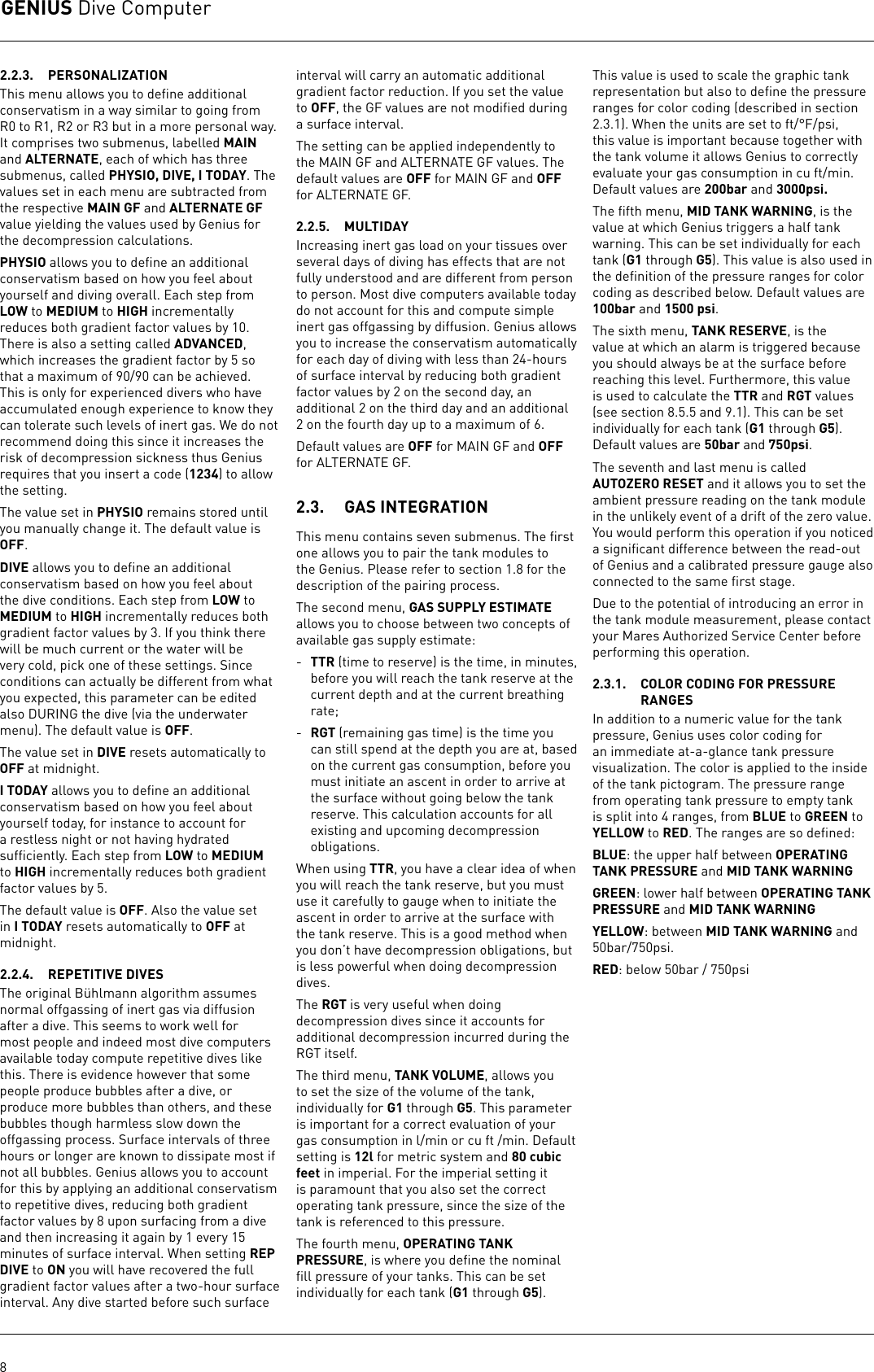 GENIUS Dive Computer82.2.3.  PERSONALIZATIONThis menu allows you to deﬁne additional conservatism in a way similar to going from R0 to R1, R2 or R3 but in a more personal way. It comprises two submenus, labelled MAIN and ALTERNATE, each of which has three submenus, called PHYSIO, DIVE, I TODAY. The values set in each menu are subtracted from the respective MAIN GF and ALTERNATE GF value yielding the values used by Genius for the decompression calculations.PHYSIO allows you to deﬁne an additional conservatism based on how you feel about yourself and diving overall. Each step from LOW to MEDIUM to HIGH incrementally reduces both gradient factor values by 10. There is also a setting called ADVANCED, which increases the gradient factor by 5 so that a maximum of 90/90 can be achieved. This is only for experienced divers who have accumulated enough experience to know they can tolerate such levels of inert gas. We do not recommend doing this since it increases the risk of decompression sickness thus Genius requires that you insert a code (1234) to allow the setting. The value set in PHYSIO remains stored until you manually change it. The default value is OFF.DIVE allows you to deﬁne an additional conservatism based on how you feel about the dive conditions. Each step from LOW to MEDIUM to HIGH incrementally reduces both gradient factor values by 3. If you think there will be much current or the water will be very cold, pick one of these settings. Since conditions can actually be different from what you expected, this parameter can be edited also DURING the dive (via the underwater menu). The default value is OFF.The value set in DIVE resets automatically to OFF at midnight. I TODAY allows you to deﬁne an additional conservatism based on how you feel about yourself today, for instance to account for a restless night or not having hydrated sufﬁciently. Each step from LOW to MEDIUM to HIGH incrementally reduces both gradient factor values by 5. The default value is OFF. Also the value set in I TODAY resets automatically to OFF at midnight. 2.2.4.  REPETITIVE DIVESThe original Bühlmann algorithm assumes normal offgassing of inert gas via diffusion after a dive. This seems to work well for most people and indeed most dive computers available today compute repetitive dives like this. There is evidence however that some people produce bubbles after a dive, or produce more bubbles than others, and these bubbles though harmless slow down the offgassing process. Surface intervals of three hours or longer are known to dissipate most if not all bubbles. Genius allows you to account for this by applying an additional conservatism to repetitive dives, reducing both gradient factor values by 8 upon surfacing from a dive and then increasing it again by 1 every 15 minutes of surface interval. When setting REP DIVE to ON you will have recovered the full gradient factor values after a two-hour surface interval. Any dive started before such surface interval will carry an automatic additional gradient factor reduction. If you set the value to OFF, the GF values are not modiﬁed during a surface interval.The setting can be applied independently to the MAIN GF and ALTERNATE GF values. The default values are OFF for MAIN GF and OFF for ALTERNATE GF.2.2.5.  MULTIDAYIncreasing inert gas load on your tissues over several days of diving has effects that are not fully understood and are different from person to person. Most dive computers available today do not account for this and compute simple inert gas offgassing by diffusion. Genius allows you to increase the conservatism automatically for each day of diving with less than 24-hours of surface interval by reducing both gradient factor values by 2 on the second day, an additional 2 on the third day and an additional 2 on the fourth day up to a maximum of 6. Default values are OFF for MAIN GF and OFF for ALTERNATE GF.2.3.  GAS INTEGRATIONThis menu contains seven submenus. The ﬁrst one allows you to pair the tank modules to the Genius. Please refer to section 1.8 for the description of the pairing process. The second menu, GAS SUPPLY ESTIMATE allows you to choose between two concepts of available gas supply estimate:-  TTR (time to reserve) is the time, in minutes, before you will reach the tank reserve at the current depth and at the current breathing rate;-  RGT (remaining gas time) is the time you can still spend at the depth you are at, based on the current gas consumption, before you must initiate an ascent in order to arrive at the surface without going below the tank reserve. This calculation accounts for all existing and upcoming decompression obligations.When using TTR, you have a clear idea of when you will reach the tank reserve, but you must use it carefully to gauge when to initiate the ascent in order to arrive at the surface with the tank reserve. This is a good method when you don’t have decompression obligations, but is less powerful when doing decompression dives.The RGT is very useful when doing decompression dives since it accounts for additional decompression incurred during the RGT itself.The third menu, TANK VOLUME, allows you to set the size of the volume of the tank, individually for G1 through G5. This parameter is important for a correct evaluation of your gas consumption in l/min or cu ft /min. Default setting is 12l for metric system and 80 cubic feet in imperial. For the imperial setting it is paramount that you also set the correct operating tank pressure, since the size of the tank is referenced to this pressure.The fourth menu, OPERATING TANK PRESSURE, is where you deﬁne the nominal ﬁll pressure of your tanks. This can be set individually for each tank (G1 through G5). This value is used to scale the graphic tank representation but also to deﬁne the pressure ranges for color coding (described in section 2.3.1). When the units are set to ft/°F/psi, this value is important because together with the tank volume it allows Genius to correctly evaluate your gas consumption in cu ft/min. Default values are 200bar and 3000psi.The ﬁfth menu, MID TANK WARNING, is the value at which Genius triggers a half tank warning. This can be set individually for each tank (G1 through G5). This value is also used in the deﬁnition of the pressure ranges for color coding as described below. Default values are 100bar and 1500 psi.The sixth menu, TANK RESERVE, is the value at which an alarm is triggered because you should always be at the surface before reaching this level. Furthermore, this value is used to calculate the TTR and RGT values (see section 8.5.5 and 9.1). This can be set individually for each tank (G1 through G5). Default values are 50bar and 750psi. The seventh and last menu is called AUTOZERO RESET and it allows you to set the ambient pressure reading on the tank module in the unlikely event of a drift of the zero value. You would perform this operation if you noticed a signiﬁcant difference between the read-out of Genius and a calibrated pressure gauge also connected to the same ﬁrst stage.Due to the potential of introducing an error in the tank module measurement, please contact your Mares Authorized Service Center before performing this operation.2.3.1.  COLOR CODING FOR PRESSURE RANGESIn addition to a numeric value for the tank pressure, Genius uses color coding for an immediate at-a-glance tank pressure visualization. The color is applied to the inside of the tank pictogram. The pressure range from operating tank pressure to empty tank is split into 4 ranges, from BLUE to GREEN to YELLOW to RED. The ranges are so deﬁned:BLUE: the upper half between OPERATING TANK PRESSURE and MID TANK WARNINGGREEN: lower half between OPERATING TANK PRESSURE and MID TANK WARNINGYELLOW: between MID TANK WARNING and 50bar/750psi.RED: below 50bar / 750psi