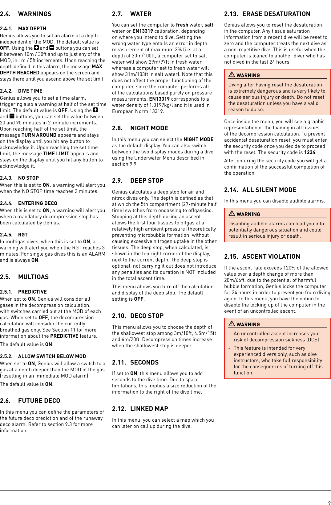 92.4.  WARNINGS2.4.1.  MAX DEPTHGenius allows you to set an alarm at a depth independent of the MOD. The default value is OFF. Using the   and   buttons you can set it between 10m / 30ft and up to just shy of the MOD, in 1m / 5ft increments. Upon reaching the depth deﬁned in this alarm, the message MAX DEPTH REACHED appears on the screen and stays there until you ascend above the set limit.2.4.2.  DIVE TIMEGenius allows you to set a time alarm, triggering also a warning at half of the set time limit. The default value is OFF. Using the   and   buttons, you can set the value between 20 and 90 minutes in 2-minute increments. Upon reaching half of the set limit, the message TURN AROUND appears and stays on the display until you hit any button to acknowledge it. Upon reaching the set time limit, the message TIME LIMIT appears and stays on the display until you hit any button to acknowledge it.2.4.3.  NO STOPWhen this is set to ON, a warning will alert you when the NO STOP time reaches 2 minutes.2.4.4.  ENTERING DECOWhen this is set to ON, a warning will alert you when a mandatory decompression stop has been calculated by Genius.2.4.5.  RGTIn multigas dives, when this is set to ON, a warning will alert you when the RGT reaches 3 minutes. For single gas dives this is an ALARM and is always ON.2.5.  MULTIGAS2.5.1.  PREDICTIVEWhen set to ON, Genius will consider all gases in the decompression calculation, with switches carried out at the MOD of each gas. When set to OFF, the decompression calculation will consider the currently breathed gas only. See Section 11 for more information about the PREDICTIVE feature.The default value is ON.2.5.2.  ALLOW SWITCH BELOW MODWhen set to ON, Genius will allow a switch to a gas at a depth deeper than the MOD of the gas (resulting in an immediate MOD alarm). The default value is ON.2.6.  FUTURE DECOIn this menu you can deﬁne the parameters of the future deco prediction and of the runaway deco alarm. Refer to section 9.3 for more information.2.7.  WATERYou can set the computer to fresh water, salt water or EN13319 calibration, depending on where you intend to dive. Setting the wrong water type entails an error in depth measurement of maximum 3% (i.e. at a depth of 30m/100ft, a computer set to salt water will show 29m/97ft in fresh water whereas a computer set to fresh water will show 31m/103ft in salt water). Note that this does not affect the proper functioning of the computer, since the computer performs all of the calculations based purely on pressure measurements. EN13319 corresponds to a water density of 1.0197kg/l and it is used in European Norm 13319. 2.8.  NIGHT MODEIn this menu you can select the NIGHT MODE as the default display. You can also switch between the two display modes during a dive using the Underwater Menu described in section 9.9.2.9.  DEEP STOPGenius calculates a deep stop for air and nitrox dives only. The depth is deﬁned as that at which the 5th compartment (27-minute half time) switches from ongassing to offgassing. Stopping at this depth during an ascent allows the ﬁrst four tissues to offgas at a relatively high ambient pressure (theoretically preventing microbubble formation) without causing excessive nitrogen uptake in the other tissues. The deep stop, when calculated, is shown in the top right corner of the display, next to the current depth. The deep stop is optional, not carrying it out does not introduce any penalties and its duration is NOT included in the total ascent time.This menu allows you turn off the calculation and display of the deep stop. The default setting is OFF.2.10.  DECO STOPThis menu allows you to choose the depth of the shallowest stop among 3m/10ft, 4.5m/15ft and 6m/20ft. Decompression times increase when the shallowest stop is deeper.2.11.  SECONDSIf set to ON, this menu allows you to add seconds to the dive time. Due to space limitations, this implies a size reduction of the information to the right of the dive time.2.12.  LINKED MAPIn this menu, you can select a map which you can later on call up during the dive.2.13.  ERASE DESATURATIONGenius allows you to reset the desaturation in the computer. Any tissue saturation information from a recent dive will be reset to zero and the computer treats the next dive as a non-repetitive dive. This is useful when the computer is loaned to another diver who has not dived in the last 24 hours.  WARNINGDiving after having reset the desaturation is extremely dangerous and is very likely to cause serious injury or death. Do not reset the desaturation unless you have a valid reason to do so.Once inside the menu, you will see a graphic representation of the loading in all tissues of the decompression calculation. To prevent accidental desaturation reset, you must enter the security code once you decide to proceed with the reset. The security code is 1234. After entering the security code you will get a conﬁrmation of the successful completion of the operation.2.14.  ALL SILENT MODEIn this menu you can disable audible alarms. WARNINGDisabling audible alarms can lead you into potentially dangerous situation and could result in serious injury or death. 2.15.  ASCENT VIOLATION If the ascent rate exceeds 120% of the allowed value over a depth change of more than 20m/66ft, due to the potential of harmful bubble formation, Genius locks the computer for 24 hours in order to prevent you from diving again. In this menu, you have the option to disable the locking up of the computer in the event of an uncontrolled ascent.  WARNING-  An uncontrolled ascent increases your risk of decompression sickness (DCS)-  This feature is intended for very experienced divers only, such as dive instructors, who take full responsibility for the consequences of turning off this function.