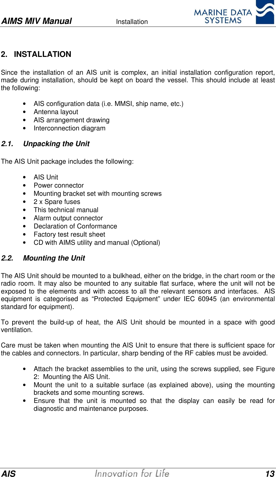 AIMS MIV Manual Installation      AIS 132.   INSTALLATIONSince the installation of an AIS unit is complex, an initial installation configuration report,made during installation, should be kept on board the vessel. This should include at leastthe following:&bull; AIS configuration data (i.e. MMSI, ship name, etc.)&bull; Antenna layout&bull; AIS arrangement drawing&bull; Interconnection diagram2.1. Unpacking the UnitThe AIS Unit package includes the following:&bull; AIS Unit&bull; Power connector&bull; Mounting bracket set with mounting screws&bull; 2 x Spare fuses&bull; This technical manual&bull; Alarm output connector&bull; Declaration of Conformance&bull; Factory test result sheet&bull; CD with AIMS utility and manual (Optional)2.2. Mounting the UnitThe AIS Unit should be mounted to a bulkhead, either on the bridge, in the chart room or theradio room. It may also be mounted to any suitable flat surface, where the unit will not beexposed to the elements and with access to all the relevant sensors and interfaces.  AISequipment is categorised as &ldquo;Protected Equipment&rdquo; under IEC 60945 (an environmentalstandard for equipment).To prevent the build-up of heat, the AIS Unit should be mounted in a space with goodventilation.Care must be taken when mounting the AIS Unit to ensure that there is sufficient space forthe cables and connectors. In particular, sharp bending of the RF cables must be avoided.&bull; Attach the bracket assemblies to the unit, using the screws supplied, see Figure2:  Mounting the AIS Unit.&bull; Mount the unit to a suitable surface (as explained above), using the mountingbrackets and some mounting screws.&bull; Ensure that the unit is mounted so that the display can easily be read fordiagnostic and maintenance purposes.
