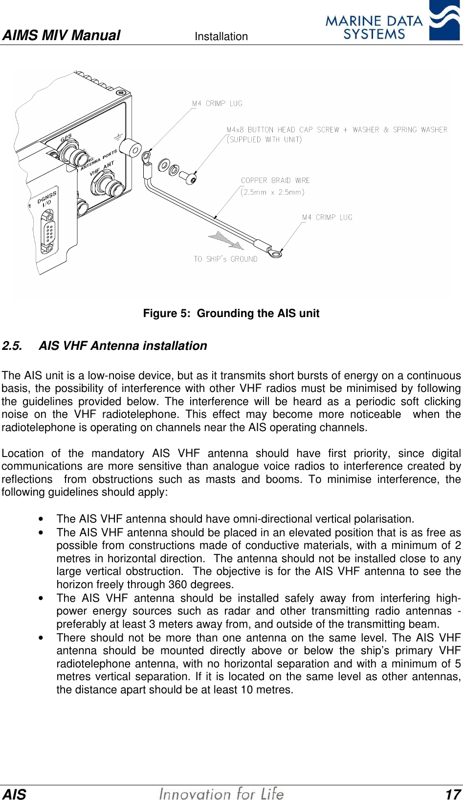 AIMS MIV Manual Installation      AIS 17Figure 5:  Grounding the AIS unit2.5. AIS VHF Antenna installationThe AIS unit is a low-noise device, but as it transmits short bursts of energy on a continuousbasis, the possibility of interference with other VHF radios must be minimised by followingthe guidelines provided below. The interference will be heard as a periodic soft clickingnoise on the VHF radiotelephone. This effect may become more noticeable  when theradiotelephone is operating on channels near the AIS operating channels.Location of the mandatory AIS VHF antenna should have first priority, since digitalcommunications are more sensitive than analogue voice radios to interference created byreflections  from obstructions such as masts and booms. To minimise interference, thefollowing guidelines should apply:&bull; The AIS VHF antenna should have omni-directional vertical polarisation.&bull; The AIS VHF antenna should be placed in an elevated position that is as free aspossible from constructions made of conductive materials, with a minimum of 2metres in horizontal direction.  The antenna should not be installed close to anylarge vertical obstruction.  The objective is for the AIS VHF antenna to see thehorizon freely through 360 degrees.&bull; The AIS VHF antenna should be installed safely away from interfering high-power energy sources such as radar and other transmitting radio antennas -preferably at least 3 meters away from, and outside of the transmitting beam.&bull; There should not be more than one antenna on the same level. The AIS VHFantenna should be mounted directly above or below the ship&rsquo;s primary VHFradiotelephone antenna, with no horizontal separation and with a minimum of 5metres vertical separation. If it is located on the same level as other antennas,the distance apart should be at least 10 metres.